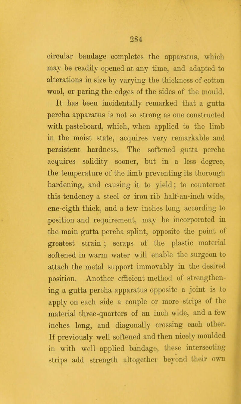 circular bandage completes the apparatus, which may be readily opened at any time, and adapted to alterations in size by varying the thickness of cotton wool, or paring the edges of the sides of the mould. It has been incidentally remarked that a gutta percha apparatus is not so strong as one constructed with pasteboard, which, when applied to the limb in the moist state, acquires very remarkable and persistent hardness. The softened gutta percha acquires solidity sooner, but in a less degree, the temperature of the limb preventing its thorough hardening, and causing it to yield; to counteract this tendency a steel or iron rib half-an-inch wide, ene-eigth thick, and a few inches long according to position and requirement, may be incorporated in the main gutta percha splint, opposite the point of greatest strain; scraps of the plastic material softened in warm water will enable the surgeon to attach the metal support immovably in the desired position. Another efficient method of strengthen- ing a gutta percha apparatus opposite a joint is to apply on each side a couple or more strips of the material three-quarters of an inch wide, and a few inches long, and diagonally crossing each other. Tf previously well softened and then nicely moulded in with well applied bandage, these intersecting strips add strength altogether beyt)nd their o^vu