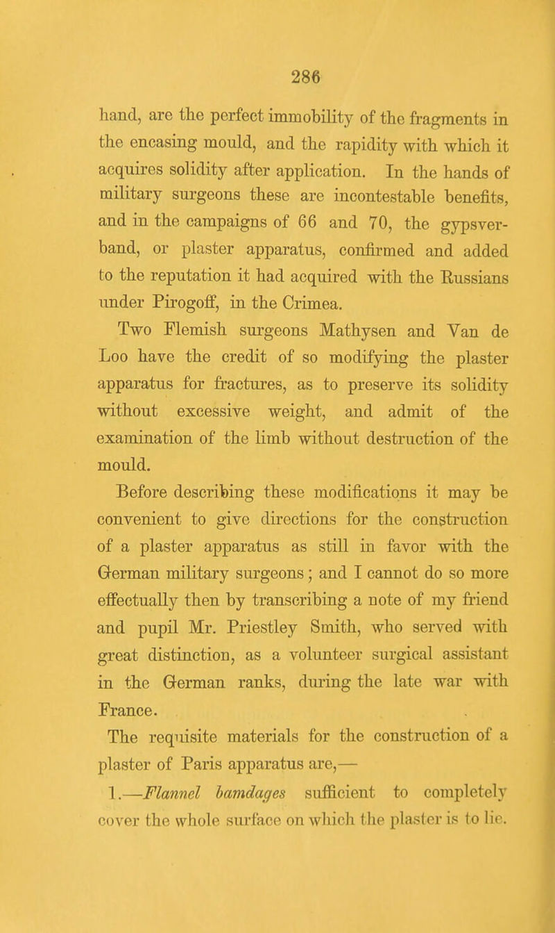 hand, are tlie perfect immobility of the fragments in the encasing mould, and the rapidity with which it acquires solidity after application. In the hands of military surgeons these are incontestable benefits, and in the campaigns of 66 and 70, the gypsver- band, or plaster apparatus, confirmed and added to the reputation it had acquired with the Eussians under Pirogoff, in the Crimea. Two Flemish surgeons Mathysen and Van de Loo have the credit of so modifying the plaster apparatus for fractures, as to preserve its solidity without excessive weight, and admit of the examination of the limb without destruction of the mould. Before describing these modifications it may be convenient to give directions for the construction of a plaster apparatus as still in favor with the German military surgeons; and I cannot do so more efiectually then by transcribing a note of my friend and pupil Mr. Priestley Smith, who served with great distinction, as a volunteer surgical assistant in the German ranks, during the late war with France. The requisite materials for the construction of a plaster of Paris apparatus are,— 1.—Flannel hamdages sufficient to completely cover the whole sm-face on which the plaster is to lie.