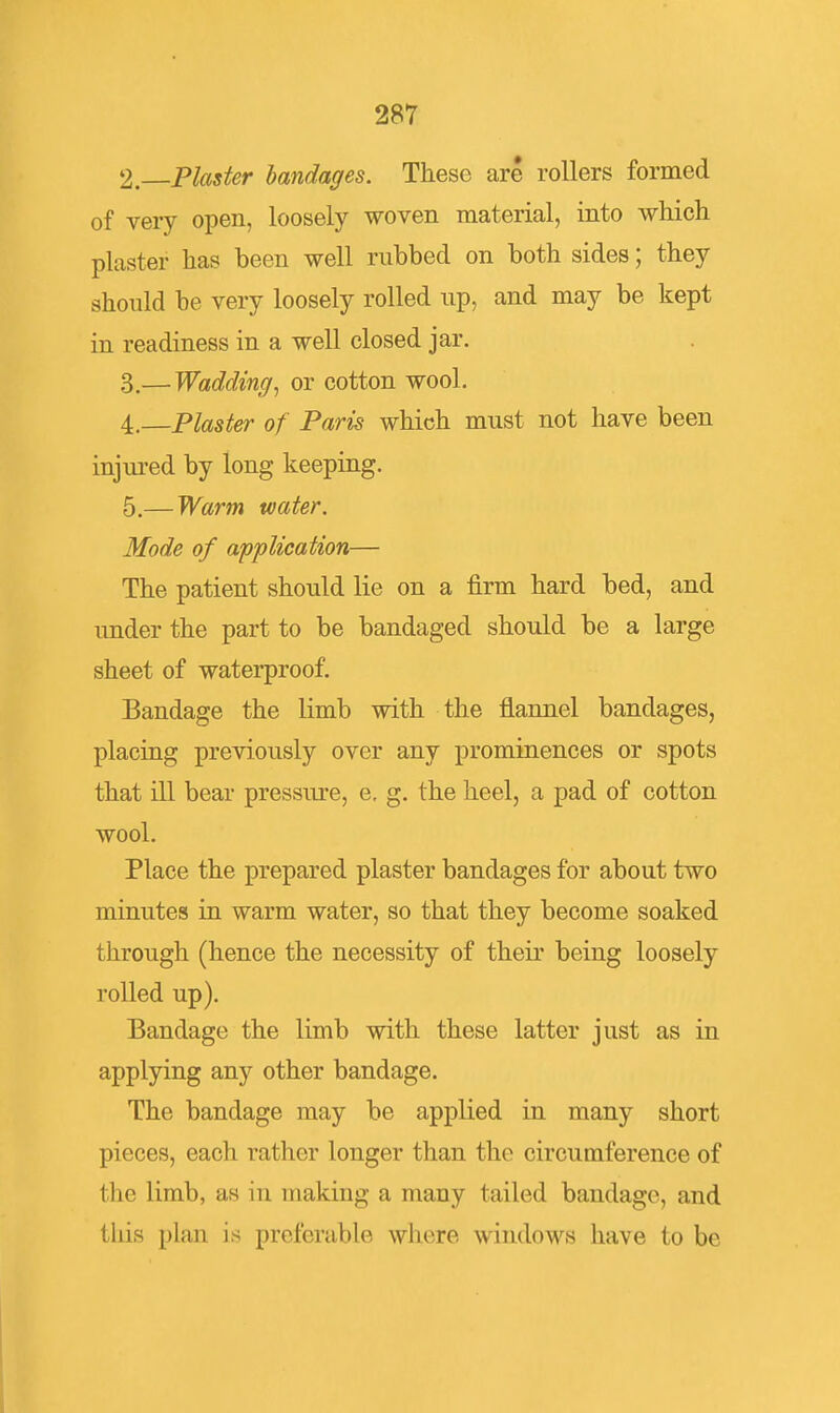 2. Plaster bandages. These are rollers formed of very open, loosely woven material, into which plaster has been well rubbed on both sides; they should be very loosely rolled up, and may be kept in readiness in a well closed jar. 3, — Wadding^ or cotton wool. 4, —Plaster of Paris which must not have been injured by long keeping. 5. — Warm water. Mode of application— The patient should lie on a firm hard bed, and imder the part to be bandaged should be a large sheet of waterproof. Bandage the limb with the flannel bandages, placing previously over any prominences or spots that ill bear pressure, e. g. the heel, a pad of cotton wool. Place the prepared plaster bandages for about two minutes in warm water, so that they become soaked through (hence the necessity of their being loosely rolled up). Bandage the limb with these latter just as in applying any other bandage. The bandage may be applied in many short pieces, each rather longer than the circumference of the limb, as in making a many tailed bandage, and this plan is preferable where windows have to be