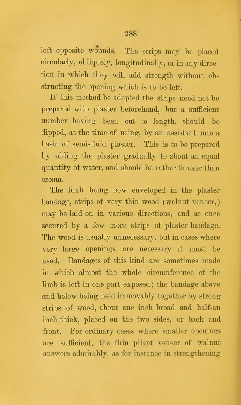 left opposite wounds. The strips may be placed circularly, obliquely, longitudinally, or in any direc- tion in which they will add strength without ob- structing the opening which is to be left. If this method be adopted the strips need not be prepared with plaster beforehand, but a sufl&cient number having been cut to length, should be dipped, at the time of using, by an assistant into a basin of semi-fluid plaster. This is to be prepared by adding the plaster gradually to about an equal quantity of water, and should be rather thicker than cream. The limb being now enveloped in the plaster bandage, strips of very thin wood (walnut veneer,) may be laid on in various directions, and at once secured by a few more strips of plaster bandage. The wood is usually unnecessary, but in cases where very large openings are necessary it must be used. Bandages of this kind are sometimes made in which almost the whole circumference of the limb is left in one part exposed; the bandage above and below being held immovably together by strong strips of wood, about ane inch broad and half-an inch thick, placed on the two sides, or back and front. For ordinary cases where smaller openings are sufficient, the thin pliant veneer of walnut answers admirably, as for instance in strengthening