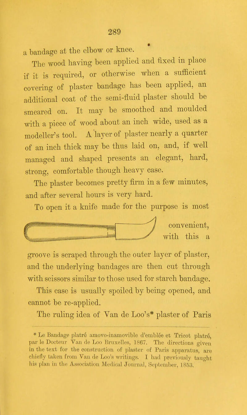 a bandage at the elbow or knee. The wood having been applied and ftxed in place if it is requii-ed, or otherwise when a sufficient covering of plaster bandage has been applied, an additional coat of the semi-fluid plaster should be smeared on. It may be smoothed and moulded with a piece of wood about an inch wide, used as a modeller's tool. A layer of plaster nearly a quarter of an inch thick may be thus laid on, and, if well managed and shaped presents an elegant, hard, strong, comfortable though heavy case. The plaster becomes pretty firm in a few minutes, and after several hours is very hard. To open it a knife made for the purpose is most convenient, with this a groove is scraped through the outer layer of plaster, and the underlying bandages are then cut through with scissors similar to those used for starch bandage. This case is usually spoiled by being opened, and cannot be re-applied. The ruling idea of Van de Loo's* plaster of Paris * Le Bandage platr6 amovo-inamovible d'embl6e et Ti-icot platr6, par le Docteur Van de Loo Bruxelles, 1867. The directions given in the text for the construction of plaster of Paris apparatus, are chiefly taken from Van de Loo's writings. I had previously taught his plan in the Association Mcdicjil Journal, September, 1853.
