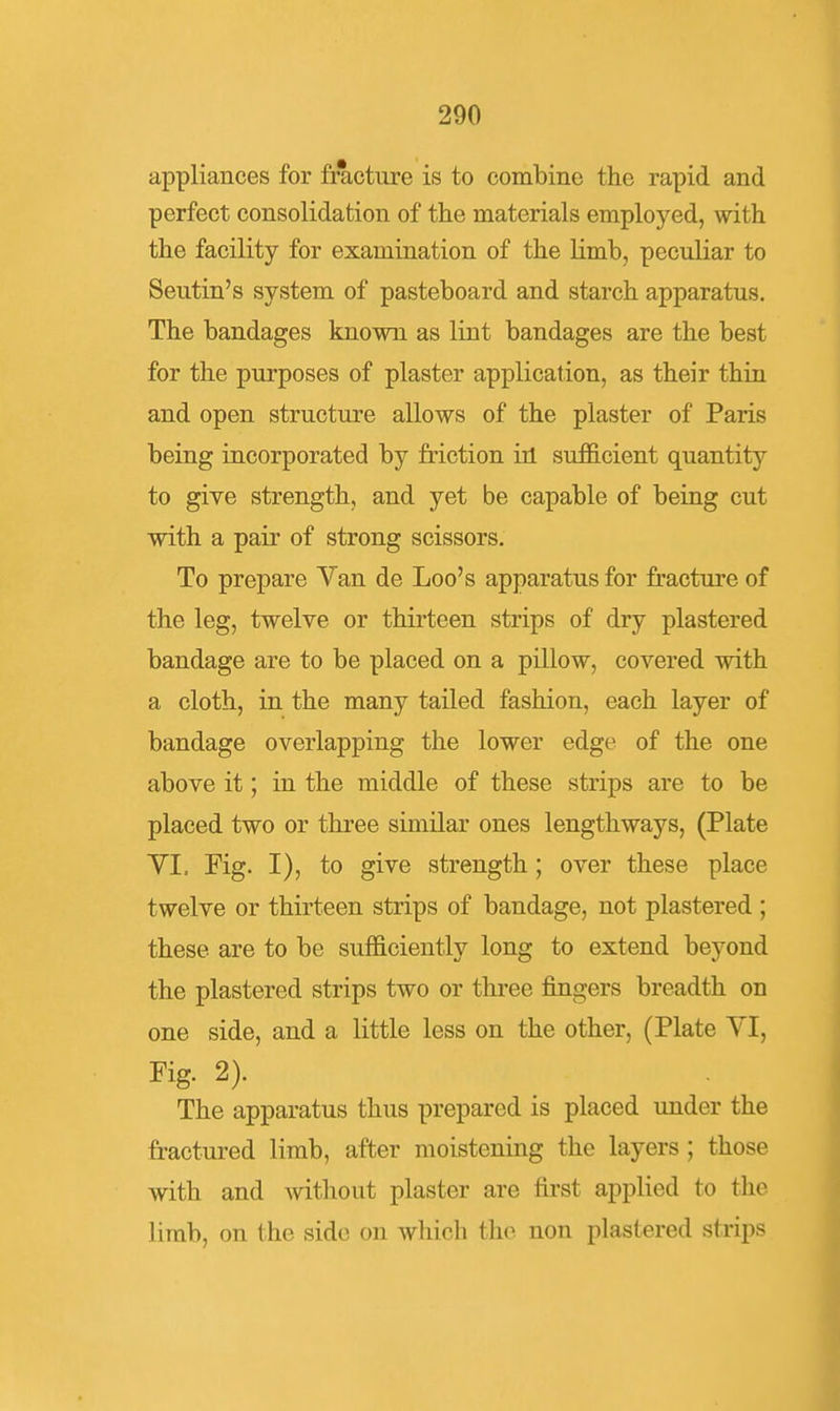 appliances for fracture is to combine the rapid and perfect consolidation of the materials employed, with the facility for examination of the limb, peculiar to Seutin's system of pasteboard and starch apparatus. The bandages known as lint bandages are the best for the purposes of plaster application, as their thin and open structure allows of the plaster of Paris being incorporated by friction ill sufficient quantity to give strength, and yet be capable of being cut with a pair of strong scissors. To prepare Van de Loo's apparatus for fracture of the leg, twelve or thirteen strips of dry plastered bandage are to be placed on a pillow, covered with a cloth, in the many tailed fashion, each layer of bandage overlapping the lower edge of the one above it; in the middle of these strips are to be placed two or three similar ones lengthways, (Plate YI. Fig. I), to give strength; over these place twelve or thirteen strips of bandage, not plastered ; these are to be sufficiently long to extend beyond the plastered strips two or three fingers breadth on one side, and a little less on the other, (Plate VI, Fig. 2). The apparatus thus prepared is placed under the fractured limb, after moistening the layers ; those with and without plaster are first applied to the limb, on the side on which the non plastered strips