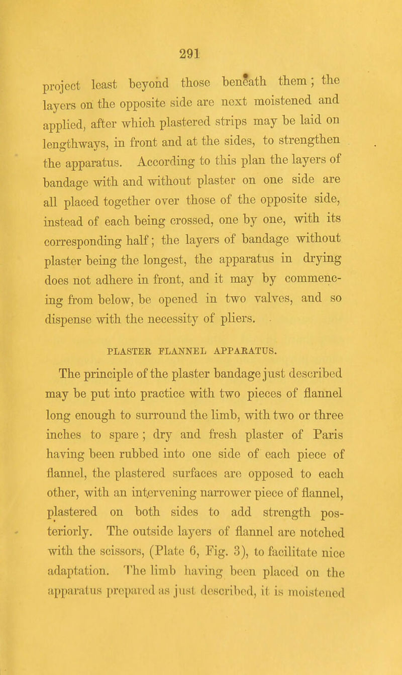 project least beyond those beneath them; the layers on the opposite side are next moistened and applied, after which plastered strips may be laid on lengthways, in front and at the sides, to strengthen the apparatus. According to this plan the layers of bandage with and without plaster on one side are all placed together over those of the opposite side, instead of each being crossed, one by one, with its corresponding half; the layers of bandage without plaster being the longest, the apparatus in drying does not adhere in front, and it may by commenc- ing from below, be opened in two valves, and so dispense with the necessity of pliers. PLASTER FLANNEL APPARATUS. The principle of the plaster bandage just described may be put into practice with two pieces of flannel long enough to surround the limb, with two or three inches to spare; dry and fresh plaster of Paris having been rubbed into one side of each piece of flannel, the plastered surfaces are opposed to each other, with an intervening narrower piece of flannel, plastered on both sides to add strength pos- teriorly. The outside layers of flannel are notched with the scissors, (Plate 6, Fig. 3), to facilitate nice adaptation. The limb having been placed on the apparatus prepared as just described, it is moistened