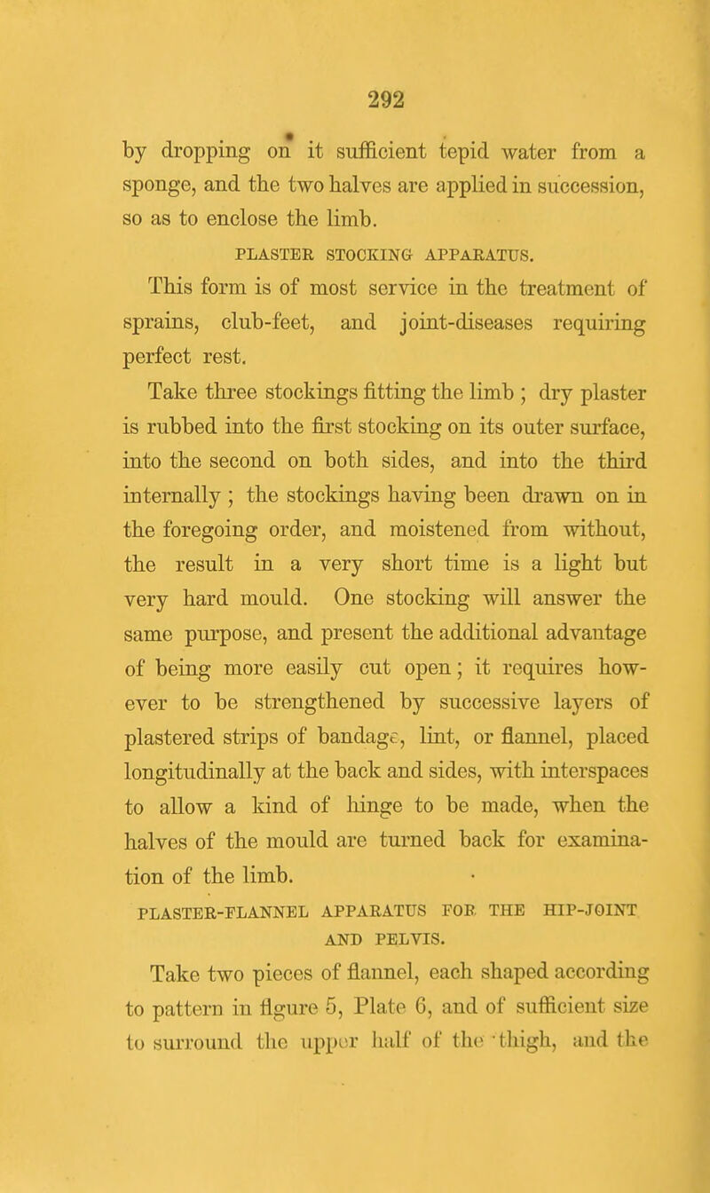 by dropping on it sufficient tepid water from a sponge, and the two halves are applied in succession, so as to enclose the limb. PLASTER STOCKING APPARATUS. This form is of most service in the treatment of sprains, club-feet, and joint-diseases requiring perfect rest. Take three stockings jBitting the limb ; dry plaster is rubbed into the first stocking on its outer surface, into the second on both sides, and into the third internally ; the stockings having been drawn on in the foregoing order, and moistened from without, the result in a very short time is a light but very hard mould. One stocking will answer the same purpose, and present the additional advantage of being more easily cut open; it requires how- ever to be strengthened by successive layers of plastered strips of bandage, lint, or flannel, placed longitudinally at the back and sides, with interspaces to allow a kind of hinge to be made, when the halves of the mould are turned back for examina- tion of the limb. PLASTER-FLANNEL APPARATUS FOR THE HIP-JOINT AND PELVIS. Take two pieces of flannel, each shaped according to pattern in flgure 5, Plate 6, and of sufficient size to surround the upper half of the • tliigh, and the