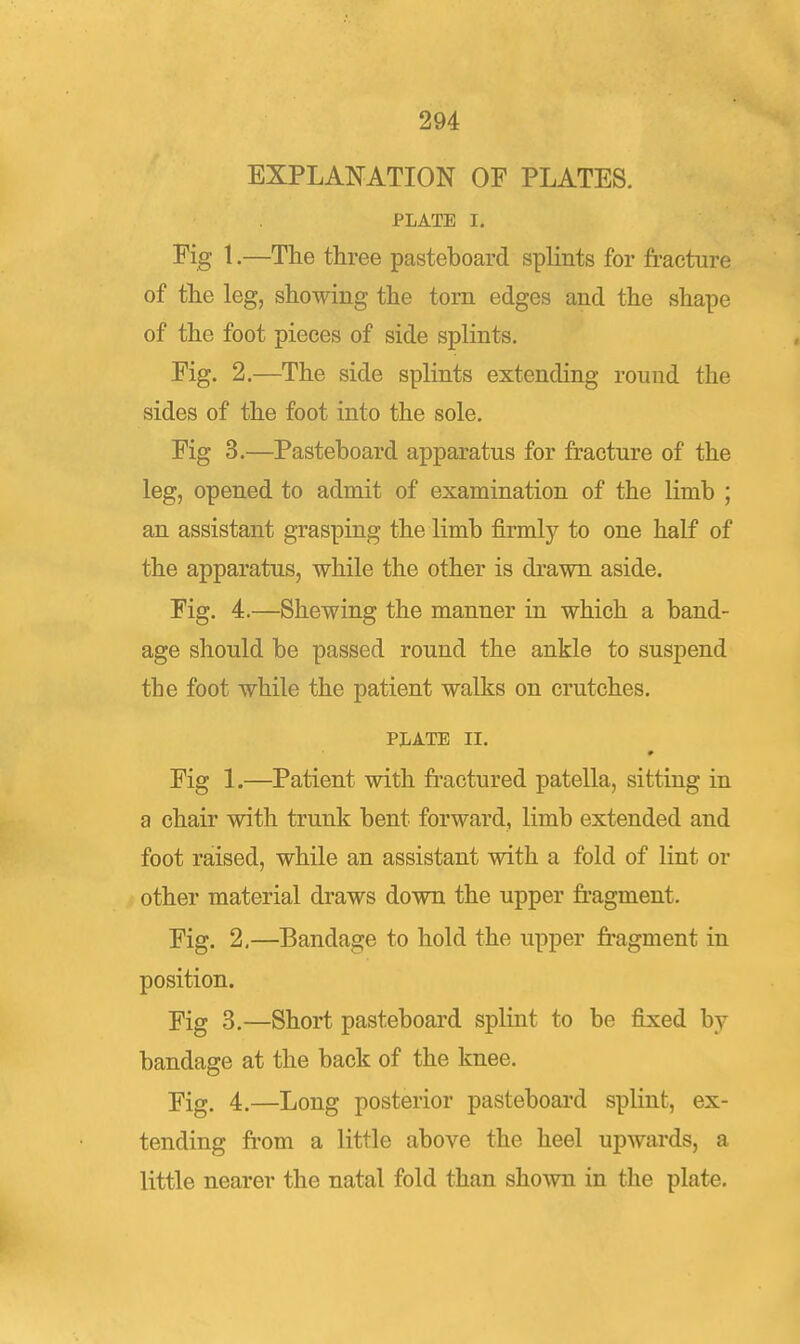 EXPLANATION OF PLATES. PLATE I. Fig 1.—The three pasteboard splints for fracture of the leg, showing the torn edges and the shape of the foot pieces of side splints. Fig. 2.—The side splints extending round the sides of the foot into the sole. Fig 3.—Pasteboard apparatus for fracture of the leg, opened to admit of examination of the limb ; an assistant grasping the limb firmly to one half of the apparatus, while the other is di-awn aside. Fig. 4.—Shewing the manner in which a band- age should be passed round the ankle to suspend the foot while the patient walks on crutches. PliATE II. Fig 1.—Patient with ft-actured patella, sitting in a chair with trunk bent forward, limb extended and foot raised, while an assistant with a fold of lint or other material draws down the upper fr'agment. Fig. 2,—Bandage to hold the upper fragment in position. Fig 3.—Short pasteboard splint to be fixed by bandage at the back of the knee. Fig. 4.—Long posterior pasteboard splint, ex- tending ft'om a little above the heel upwards, a little nearer the natal fold than shown in the plate.