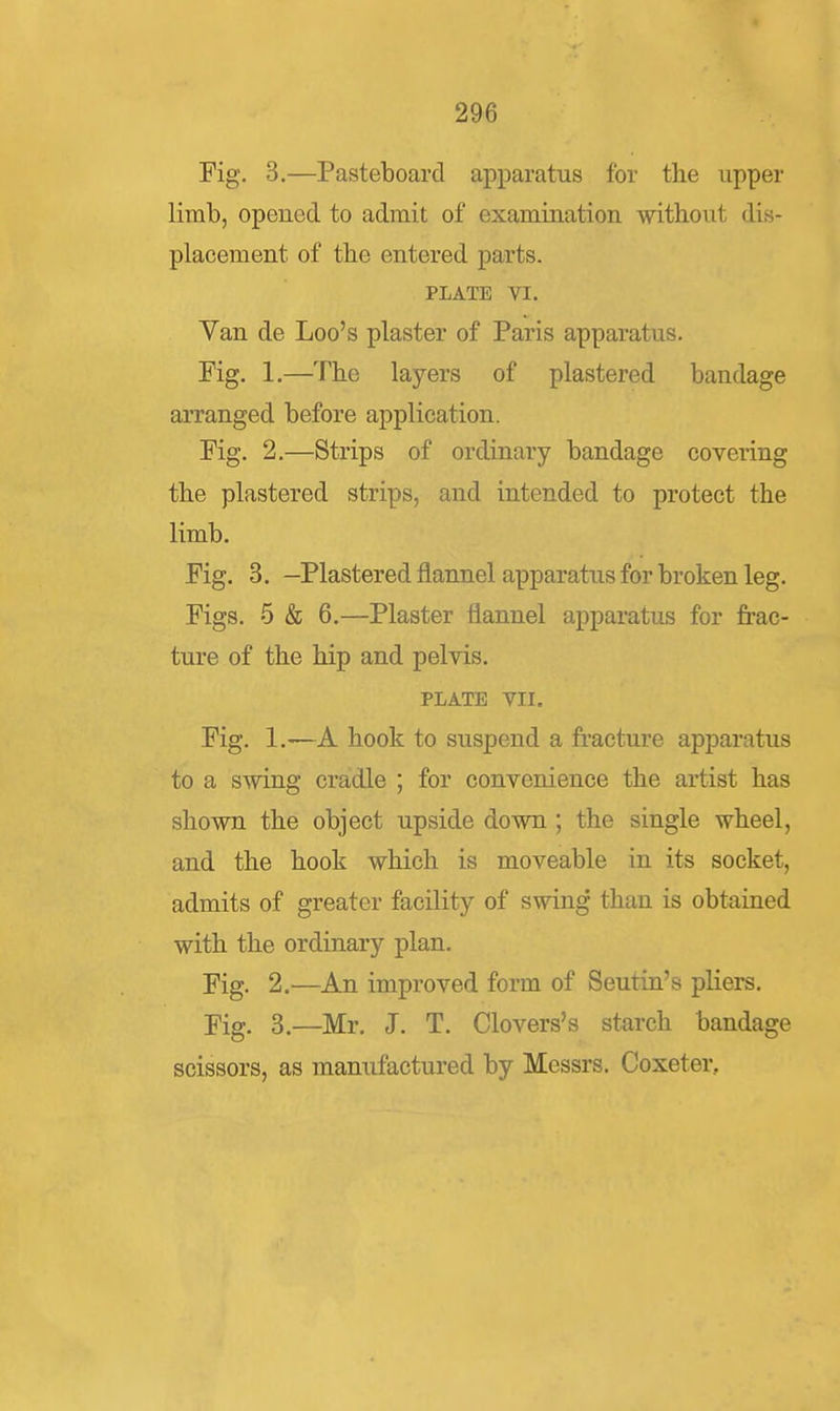 Fig. 3.—Pasteboard apparatus for the upper limb, opened to admit of examination without dis- placement of the entered parts. PLATE VI. Van de Loo's plaster of Paris apparatus. Fig. 1.—The layers of plastered bandage arranged before application. Fig. 2.—Strips of ordinary bandage covering the plastered strips, and intended to protect the limb. Fig. 3. -Plastered flannel apparatus for broken leg. Figs. 5 & 6.—Plaster flannel apparatus for frac- ture of the hip and pelvis. PLATE VII. Fig. 1.—A hook to suspend a fracture apparatus to a swing cradle ; for convenience the artist has shown the object upside down ; the single wheel, and the hook which is moveable in its socket, admits of greater facility of swing than is obtained with the ordinary plan. Fig. 2.—An improved form of Seutin's pliers. Fig. 3.—Mr. J. T. Clovers's starch bandage scissors, as manufactured by Messrs. Coxeter,