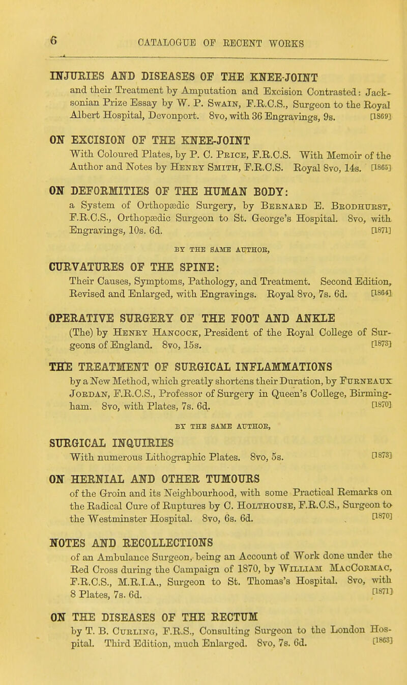 IITJTJEIES AND DISEASES OF THE KNEE-JOINT and tlieii- Treatment by Amputation and Excision Contrasted: Jack- sonian Prize Essay by W. P. Swain, P.R.C.S., Surgeon to the Royal Albert Hospital, Devonport. 8vo, with 36 Engravings, 9s. [1S69] ON EXCISION OF THE KNEE-JOINT With Coloured Plates, by P. C. Price, F.R.C.S. With Memoir of the Author and Notes by Henry Smith, F.R.C.S. Royal 8vo, 14s. [1865] ON DEFOEMITIES OF THE HUMAN BODY: a System of Orthopedic Surgeiy, by Bernard E. Brodhurst, F.R.C.S., OrthopBedic Surgeon to St, George's Hospital. 8to, with Engravings, 10s. 6d. [I871] BY THE SAME AUTHOE, CURVATTTEES OF THE SPINE: Their Causes, Symptoms, Pathology, and Treatment. Second Edition, Revised and Enlarged, with Engravings. Royal Svo, 7s. 6d. [i864i OPERATIVE SURGERY OF THE FOOT AND ANKLE (The) by Henry Hancock, President of the Royal College of Sur- geons of England. Svo, 15 s. P878] THE TREATMENT OF SURGICAL INFLAMMATIONS by a New Method, which greatly shortens their Duration, by Fttrneatjx Jordan, F.R.C.S., Professor of Sm-gery in Queen's College, Birming- ham. Svo, with Plates, 7s. 6d, P870] BT THE SAME AUTHOE, SURGICAL INQUIRIES With numerous Lithogi-aphic Plates. Svo, 5s. 0873] ON HERNIAL AND OTHER TUMOURS of the Groin and its Neighbourhood, with some Practical Remarks on the Radical Cure of Ruptures by C. Holthotjse, F.R.C.S., Surgeon to the Westminster Hospital. Svo, 6s. 6d. . NOTES AND RECOLLECTIONS of an Ambulance Surgeon, being an Account of Work done under the Red Cross during the Campaign of 1870, by William MacCormac, F.R.C.S., M.R.I.A., Surgeon to St. Thomas's Hospital. Svo, with 8 Plates, 7s. 6d. t^^^ ON THE DISEASES OF THE RECTUM by T. B. Curling, F.R.S., Consulting Surgeon to the London Hos- pital. Third Edition, much Enlarged. Svo, 7s. 6d. C^^J