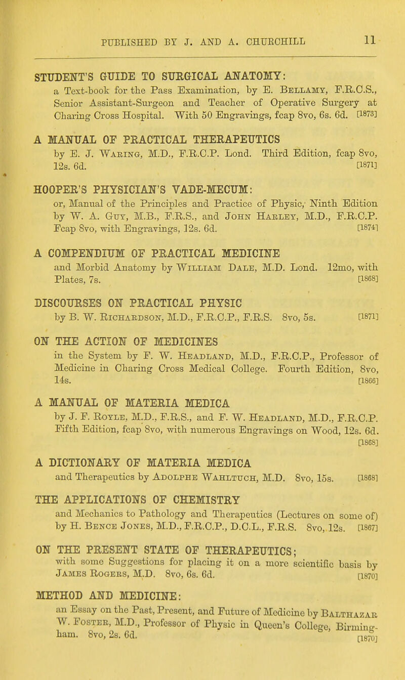 STUDENT'S GUIDE TO SURGICAL ANATOMY: a Text-book for the Pass Examination, by E. Bellamy, P.R.O.S., Senior Assistant-Surgeon and Teacher of Operative Surgery at Charing Cross Hospital. With 50 Engravings, fcap 8vo, 6s. 6d. [1873] A MANUAL OF PEACTICAL THERAPEUTICS by E. J. Waring, M.D., F.B.O.P. Lond. Third Edition, fcap 8vo, 12s. 6d. [1871] HOOPER'S PHYSICIAN'S VADE-MECUM: or. Manual of the Principles and Practice of Physic,- Ninth Edition by W. A. GvY, M.B., P.R.S., and John Haeley, M.D., E.RC.P. Fcap Svo, with Engravings, 12s. 6d. [187*1 A COMPENDIUM OF PRACTICAL MEDICINE and Morbid Anatomy by William Dale, M.D. Lond. 12mo, with Plates, 7s. [1868] DISCOURSES ON PRACTICAL PHYSIC by B. W. Richardson, M.D., F.R.C.P., F.R.S. Svo, 5s. D-mi ON THE ACTION OF MEDICINES in the System by F. W. Headland, M.D., F.R.O.P., Professor of Medicine in Charing Cross Medical College. Foui-th Edition, Svo, 14s. [1866] A MANUAL OF MATERIA MEDICA by J. F. RoYLE, M.D., F.R.S., and F. W. Headland, M.D., F.R.C.P. Fifth Edition, fcap Svo, with numerous Engravings on Wood, 12s. 6d. [186S] A DICTIONARY OF MATERIA MEDICA and Therapeutics by Adolphe Wahlttjch, M.D. Svo, 15s. [1888] THE APPLICATIONS OF CHEMISTRY and Mechanics to Pathology and Therapeutics (Lectures on some of) by H. Bence Jones, M.D., F.R.C.P., D.C.L., F.R.S. Svo, 12s. [1867] ON THE PRESENT STATE OF THERAPEUTICS; with some Suggestions for placing it on a more scientific basis by James Rogers, M.D. Svo, 6s. 6d. [i87o] METHOD AND MEDICINE: an Essay on the Past, Present, and Future of Medicine by Balthazar W. Foster, M.D., Professor of Physic in Queen's College, Bii-ming- ham. Svo, 2s. 6d. (-18^^