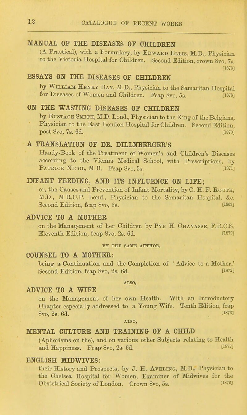 MANUAL OF THE DISEASES OF CHILDREN (A Practical), witli a Formulary, by Edward Ellis, M.D., Physician to the Victoria Hospital for Olaildren. Second Edition, crown 8vo, 7s. [1873] ESSAYS ON THE DISEASES OF CHILDREN by William Henry Day, M.D., Physician to the Samaritan Hospital for Diseases of Women and Children. Fcap 8vo, 5s. [1873] ON THE WASTING DISEASES OF CHILDREN by Eustace Smith, M.D. Lond., Physician to the King of the Belgians, Physician to the East London Hospital for Children. Second Edition, post 8vo, 7s. 6d. [1870] A TRANSLATION OF DR. DILLNBERGER'S Handy-Book of the Treatment of Women's and Ohildi-en's Diseases according to the Yienna Medical School, with Prescriptions, by Patrick: Nicol, M.B. Fcap Bvo, 5s. [i87ij INFANT FEEDING, AND ITS INFLUENCE ON LIFE; or, the Causes and Prevention of Infant Mortality, by C. H. F. Routh, M.D., M.R.C.P. Lond., Physician to the Samaritan Hospital, &c. Second Edition, fcap Svo, 6s. [1863] ADVICE TO A MOTHER on the Management of her Children by Pye H. Chavasse, F.R.C.S. Eleventh Edition, fcap Bvo, 2s. 6d. [1872] BY THE SAME ATTTHOE, COUNSEL TO A MOTHER: being a Continuation and the Completion of ' Advice to a Mother.' Second Edition, fcap 8vo, 2s. 6d. PS72] ALSO, ADVICE TO A WIFE on the Management of her own Health. With an Inti-oductoiy Chapter especially addressed to a Young Wife. Tenth Edition, fcap Bvo, 2s. 6d. . [1873] ALSO, MENTAL CULTURE AND TRAINING OF A CHILD (Aphorisms on the), and on various other Subjects relating to Health and Happiness. Fcap- Bvo, 2s. 6d. ^-^''•'^ ENGLISH MIDWIVES: their History and Prospects, by J. H. AvELiNa, M.D., Physician to the Chelsea Hospital for Women, Examiner of Midwives for the Obstetrical Society of London. Crown Bvo, 5s. [18^-3