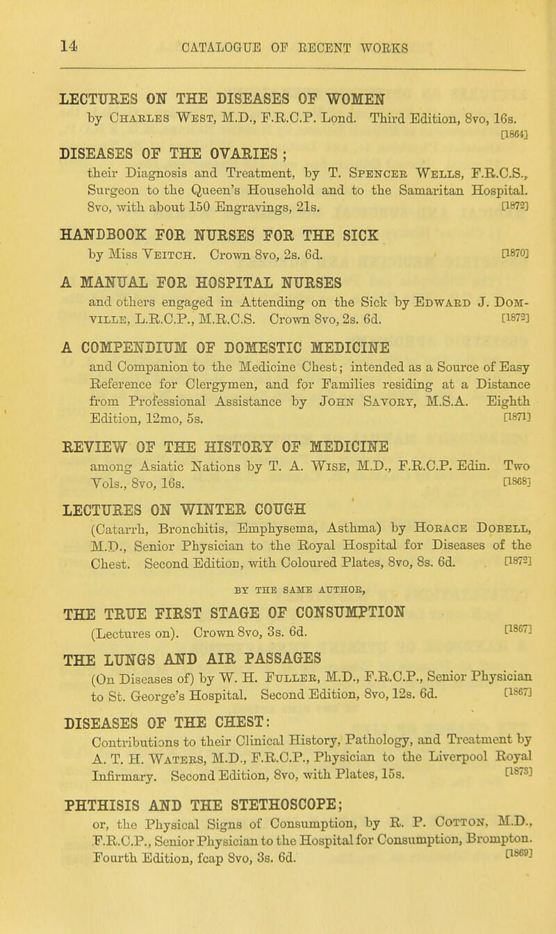 lECTTJRES ON THE DISEASES OE WOMEN by Charles West, M.D., F.R.O.P. Lond. Third Edition, 8vo, 16s. [1861] DISEASES OE THE OVARIES ; their Diagnosis and Treatment, by T. Spencer Wells, F.R.C.S., Surgeon to the Queen's Household and to the Samaritan Hospital. 8vo, with about 150 Engravings, 21s, ti872] HANDBOOK FOR NURSES EOR THE SICK by Miss Veitch. Crown 8vo, 2s. 6d. P870] A MANUAL FOR HOSPITAL NURSES and others engaged in Attending on the Sick by Edward J. DoM- viLLE, L.R.C.P., M.R.C.S. Crown 8vo, 2s. 6d. [1872] A COMPENDIUM OF DOMESTIC MEDICINE and Companion to the Medicine Chest; intended as a Source of Easy Reference for Clergymen, and for Families residing at a Distance fi-om Professional Assistance by John Savory, M.S.A. Eighth Edition, 12mo, 5s. [iSTi] REVIEW OF THE HISTORY OF MEDICINE among Asiatic Nations by T. A. Wise, M.D., F.R.C.P. Edin. Two Vols., 8vo, 16s. C1868] LECTURES ON WINTER COUGH (Catarrh, Bronchitis, Emphysema, Asthma) by Horace Dobell, M.D., Senior Physician to the Royal Hospital for Diseases of the Chest. Second Edition, with Coloured Plates, 8vo, 8s. 6d. PSTS] BX THE SAME AUTHOE, THE TRUE FIRST STAGE OF CONSUMPTION (Lectures on). Crown 8vo, 3s. 6d. P^'''^ THE LUNGS AND AIR PASSAGES (On Diseases of) by W. H. Fuller, M.D., F.R.C.P., Senior Physician to St. George's Hospital. Second Edition, 8vo, 12s. 6d. [1867] DISEASES OF THE CHEST: Contributions to their Clinical History, Pathology, and Treatment by A. T, H. Waters, M.D., F.R.C.P., Physician to the Liverpool Royal Infirmary. Second Edition, 8vo, with Plates, 15s. [187S] PHTHISIS AND THE STETHOSCOPE; or, the Physical Signs of Consumption, by R. P. Cotton, M.D., .F.R.C.P., Senior Physician to the Hospital for Consumption, Brompton. Fourth Edition, fcap 8vo, 3s. 6d.