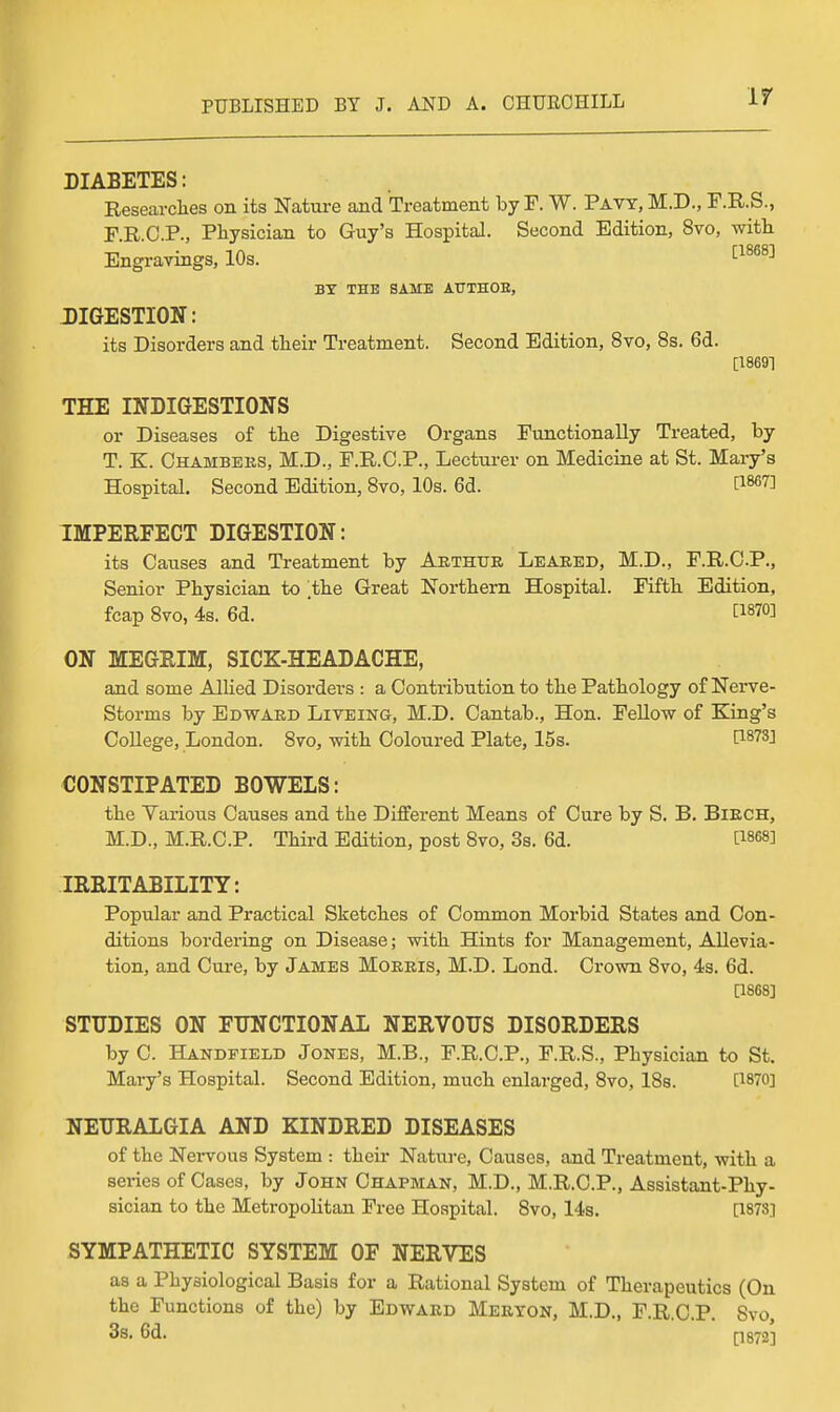 If DIABETES: Researclies on its Nature and Treatment by F. W. Pavy, M.D., F.R.S., F.R.O.P., Physician to Guy's Hospital. Second Edition, 8vo, with Engravings, 10s. ^^^^'^ BY THE SAME ATTTHOE, DIGESTION: its Disorders and their Treatment. Second Edition, 8vo, 8s. 6d. [18691 THE INDIGESTIONS or Diseases of the Digestive Organs Functionally Treated, by T. E. Chambers, M.D., F.R.O.P., Lecturer on Medicine at St. Mary's Hospital. Second Edition, 8vo, 10s. 6d. [1867] IMPERFECT DIGESTION: its Causes and Treatment by Arthur Leared, M.D., F.R.O.P., Senior Physician to the Great Northern Hospital. Fifth Edition, fcap Svo, 4s. 6d. ' [1870] ON MEGRIM, SICK-HEADACHE, and some AlUed Disorders : a Contribution to the Pathology of Nerve- Storms by Edward Liveing, M.D. Cantab., Hon. Fellow of King's College, London. Svo, with Coloured Plate, 15s. I^^^S] CONSTIPATED BOWELS: the Various Causes and the Different Means of Cure by S. B. Birch, M.D., M.R.C.P. Third Edition, post Svo, 3s. 6d. C1868] IRRITABILITY: Popular and Practical Sketches of Common Morbid States and Con- ditions bordering on Disease; with Hints for Management, Allevia- tion, and Cm-e, by James Morris, M.D. Lond. Crown Svo, 43. 6d. a868] STUDIES ON FUNCTIONAL NERVOUS DISORDERS by 0. Handpield Jokes, M.B., F.R.C.P., F.R.S., Physician to St. Mary's Hospital. Second Edition, much enlarged, Svo, ISs. QSVO] NEURALGIA AND KINDRED DISEASES of the Nervous System : their Nature, Causes, and Treatment, with a series of Cases, by John Chapman, M.D., M.R.C.P., Assistant-Phy- sician to the Metropolitan Free Hospital. Svo, 14s. [1873] SYMPATHETIC SYSTEM OF NERVES as a Physiological Basis for a Rational System of Therapeutics (On the Functions of the) by Edward Merton, M.D., F.R.O.P. Svo, 3s, 6d. [;]872]