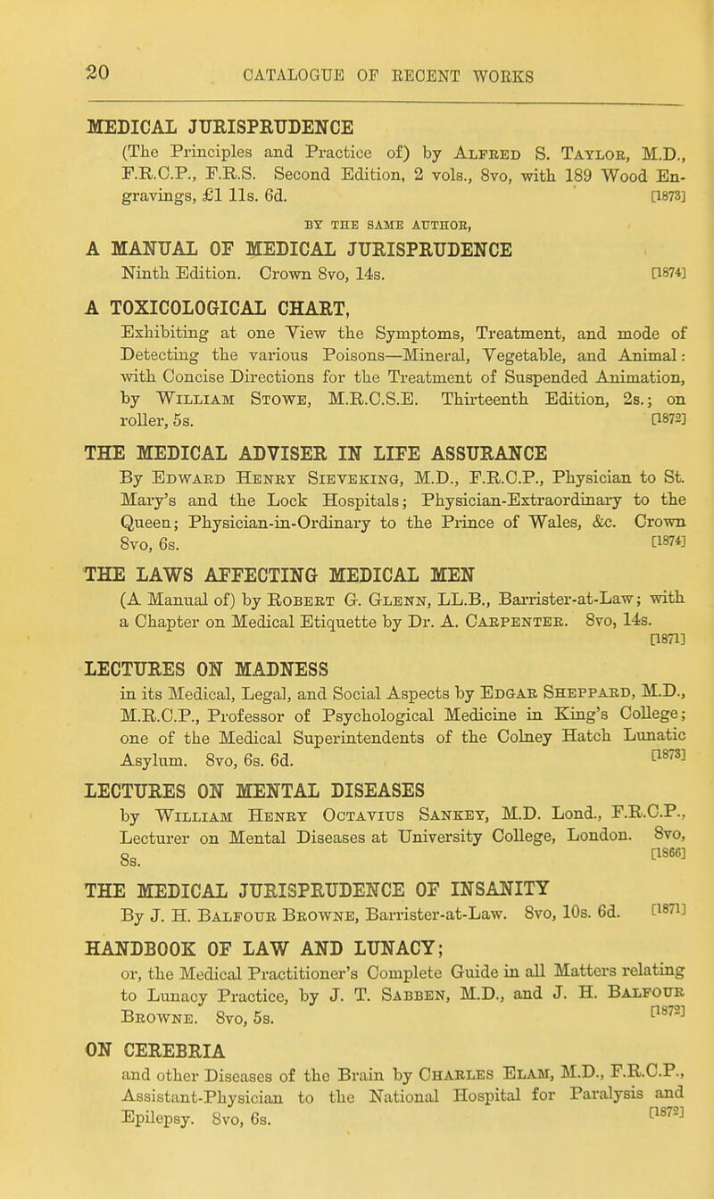 MEDICAL JURISPRUDENCE (The Principles and Practice of) by Alfred S. Tayloe, M.D., P.R.C.P., F.R.S. Second Edition, 2 vols., 8vo, with 189 Wood En- gravings, £1 lis. 6d. [1873] BY THE SAME AUTHOE, A MANUAL OF MEDICAL JURISPRUDENCE Ninth Edition. Crown 8vo, 14s. a874] A TOXICOLOGICAL CHART, Exhibiting at one Yiew the Symptoms, Treatment, and mode of Detecting the various Poisons—Mineral, Vegetable, and Animal: with Concise Directions for the Treatment of Suspended Animation, by William Stowe, M.R.C.S.E. Thirteenth Edition, 2s.; on roUer, 5s. [1872] THE MEDICAL ADVISER IN LIFE ASSURANCE By Bdwaed Henry Sieveking, M.D., E.KC.P., Physician to St. Mary's and the Lock Hospitals; Physician-Extraordinary to the Queen; Physician-in-Ordinary to the Pi-ince of Wales, &c. Crown 8vo, 6s. [1874] THE LAWS AFFECTING MEDICAL MEN (A Manual of) by Robert G. Glenn, LL.B., Barrister-at-Law; with a Chapter on Medical Etiquette by Dr. A. Carpenter. 8vo, 14s. [1871] LECTURES ON MADNESS in its Medical, Legal, and Social Aspects by Edgar Sheppard, M.D., M.R.C.P., Professor of Psychological Medicine in King's College; one of the Medical Superintendents of the Coluey Hatch Lunatic Asylum. 8vo, 6s. 6d. ^^^^ LECTURES ON MENTAL DISEASES by William Henry Octavitjs Sankey, M.D. Lond., F.R.C.P., Lecturer on Mental Diseases at University College, London. 8vo, 8s. ^''''^ THE MEDICAL JURISPRUDENCE OF INSANITY By J. H. Balfour Browne, Barrister-at-Law. 8vo, 10s. 6d. C^STi] HANDBOOK OF LAW AND LUNACY; or, the Medical Practitioner's Complete Guide in all Matters relating to Lunacy Practice, by J. T. Sabben, M.D., and J. H. Balfour Browne. 8vo, 58. ^^^ ON CEREBRIA and other Diseases of the Brain by Charles Elam, M.D., F.R.C.P., Assistant-Physician to the National Hospital for Paralysis and Epilepsy. Svo, 6s. ^^^^^