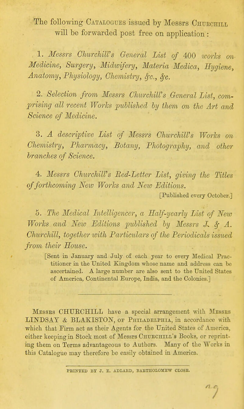 The following Catalogues issued by Messrs Churchill will be forwarded post free on application : 1. Messrs OhurchilVs General List of 400 ivorhs on Medicine, Surgery, Midwifery, Materia Medica, Hygiene, Anatomy, Physiology, Chemistry, Sfc., Sfc. 2. Selection from Messrs Churchill's General List, com- prising all recent WorJcs iJublished by them on the Art and Science of Medicine. 3. A descriptive List of Messrs Churchill's Worhs on Chemistry, Pharmacy, Botany, Photography, and other branches of Science. 4. Messrs Churchill's Bed-Letter List, giving the Titles of forthcoming Neiv WorJcs and Neio Editions. [Publislied every October.] 5. The Medical hitelligencer, a Half-yearly List of New Works and New Editions published by Messrs L A. Churchill, together with Particulars of tlie Periodicals issued from their House. [Sent in January and July of each year to every Medical Prac- titioner in tlie United Kingdom wtose name and address can be ascertained. A large number ai-e also sent to the United States of America, Continental Europe, India, and the Colonies.] Messes CHUECHILL have a special arrangement with Messes LINDSAY & BLAKISTON, of Philadelphia, iu aecoi'dauce with which that Krm act as their Agents for the United States of America, either keeping in Stock most of Messrs Chuechill's Books, or reprint- ing them on Terms advantageous to Authors. Many of the Works in this Catalogue may therefore be easily obtained in America. PBINTED BY J. E. ADLAED, BABTHOLOMEW CLOSE.