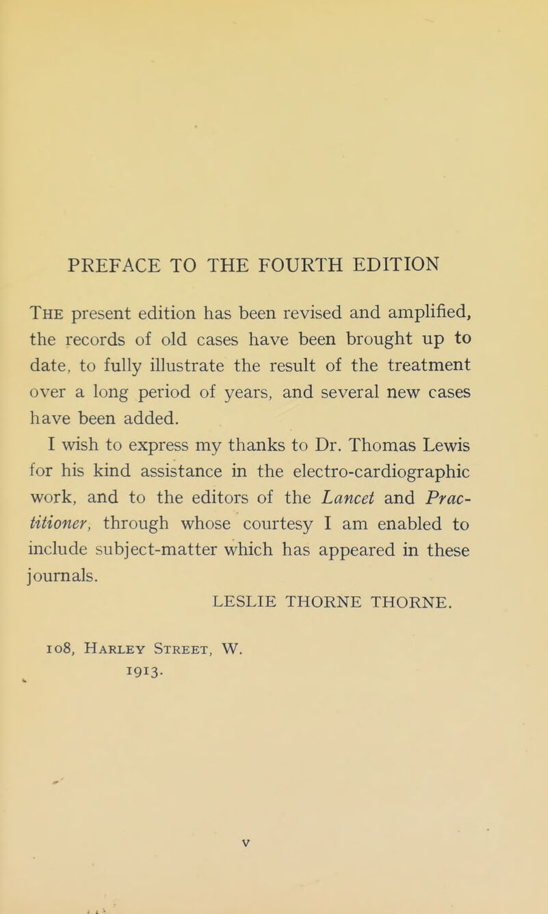 PREFACE TO THE FOURTH EDITION The present edition has been revised and amplified, the records of old cases have been brought up to date, to fully illustrate the result of the treatment over a long period of years, and several new cases have been added. I wish to express my thanks to Dr. Thomas Lewis for his kind assistance in the electro-cardiographic work, and to the editors of the Lancet and Prac- titioner, through whose courtesy I am enabled to include subject-matter which has appeared in these journals. LESLIE THORNE THORNE. 108, Harley Street, W. 1913-