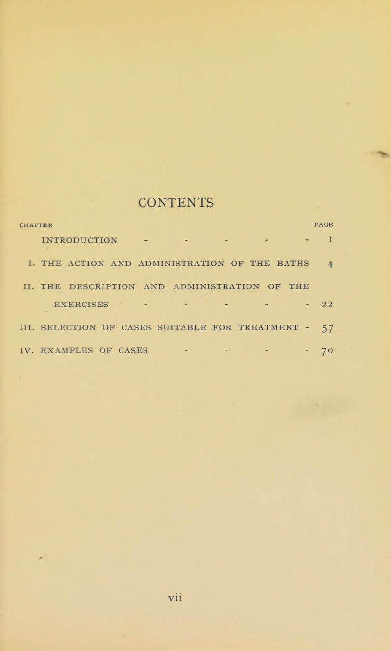 CONTENTS CHAPTER INTRODUCTION . . - - - I. THE ACTION AND ADMINISTRATION OF THE BATHS II. THE DESCRIPTION AND ADMINISTRATION OF THE EXERCISES . . - _ - III. SELECTION OF CASES SUITABLE FOR TREATMENT - IV. EXAMPLES OF CASES . - . .