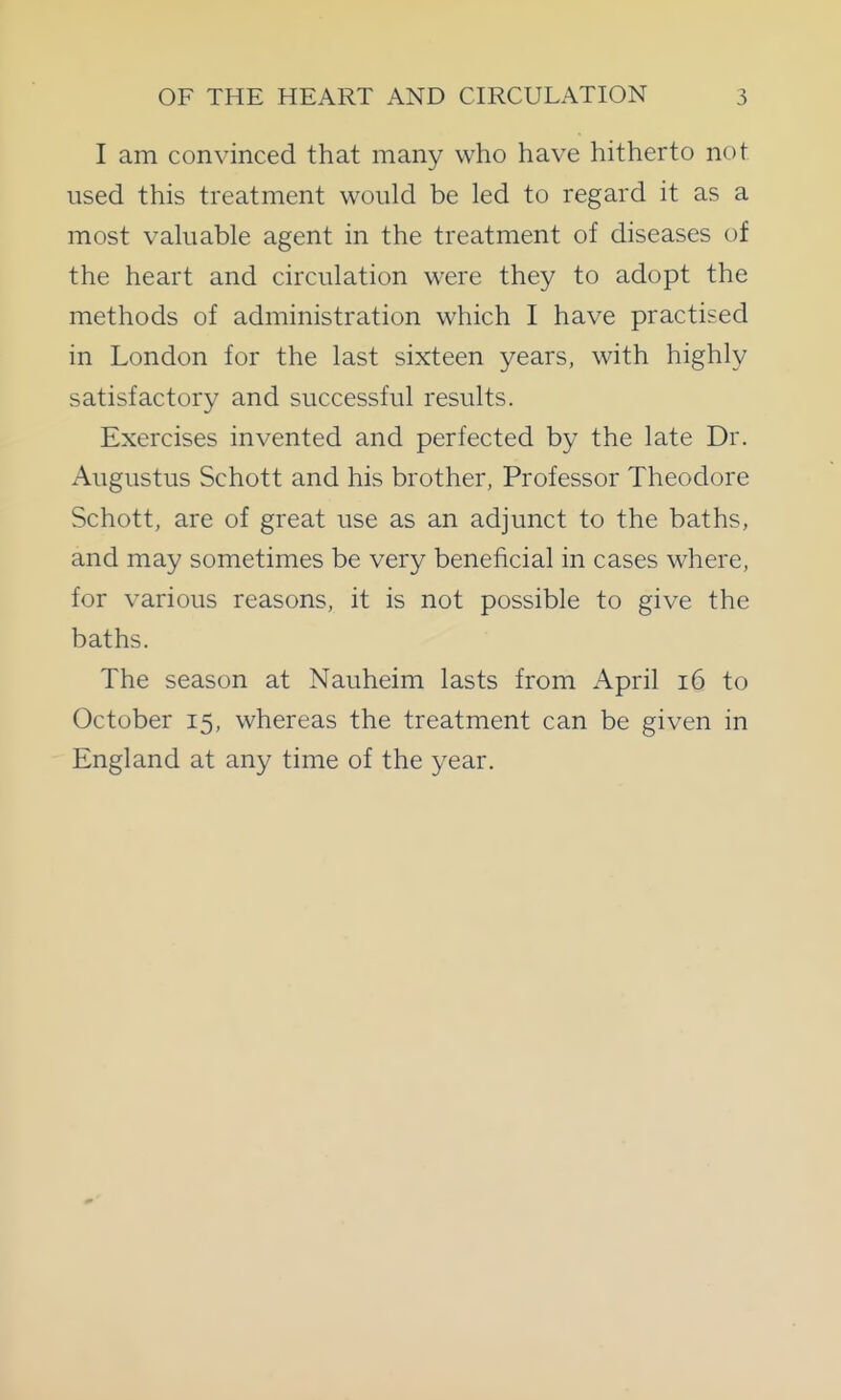 I am convinced that many who have hitherto not used this treatment would be led to regard it as a most valuable agent in the treatment of diseases of the heart and circulation were they to adopt the methods of administration which I have practised in London for the last sixteen years, with highly satisfactory and successful results. Exercises invented and perfected by the late Dr. Augustus Schott and his brother, Professor Theodore Schott, are of great use as an adjunct to the baths, and may sometimes be very beneficial in cases where, for various reasons, it is not possible to give the baths. The season at Nauheim lasts from April i6 to October 15, whereas the treatment can be given in England at any time of the year.