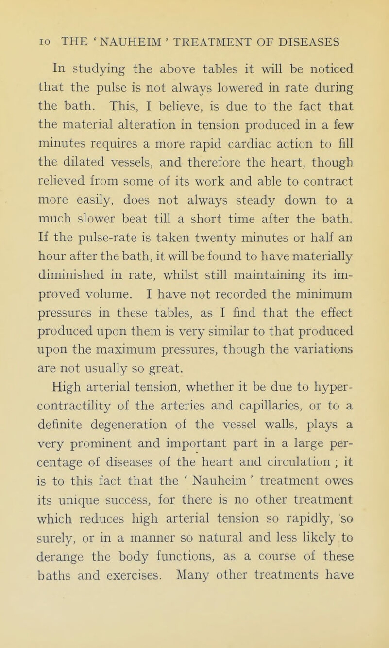 In studying the above tables it will be noticed that the pulse is not always lowered in rate during the bath. This, I believe, is due to the fact that the material alteration in tension produced in a few minutes requires a more rapid cardiac action to fill the dilated vessels, and therefore the heart, though relieved from some of its work and able to contract more easily, does not always steady down to a much slower beat till a short time after the bath. If the pulse-rate is taken twenty minutes or half an hour after the bath, it will be found to have materially diminished in rate, whilst still maintaining its im- proved volume. I have not recorded the minimum pressures in these tables, as I find that the effect produced upon them is very similar to that produced upon the maximum pressures, though the variations are not usually so great. High arterial tension, whether it be due to hyper- contractility of the arteries and capillaries, or to a definite degeneration of the vessel walls, plays a very prominent and important part in a large per- centage of diseases of the heart and circulation ; it is to this fact that the ' Nauheim ' treatment owes its unique success, for there is no other treatment which reduces high arterial tension so rapidly, so surely, or in a manner so natural and less likely to derange the body functions, as a course of these baths and exercises. Many other treatments have