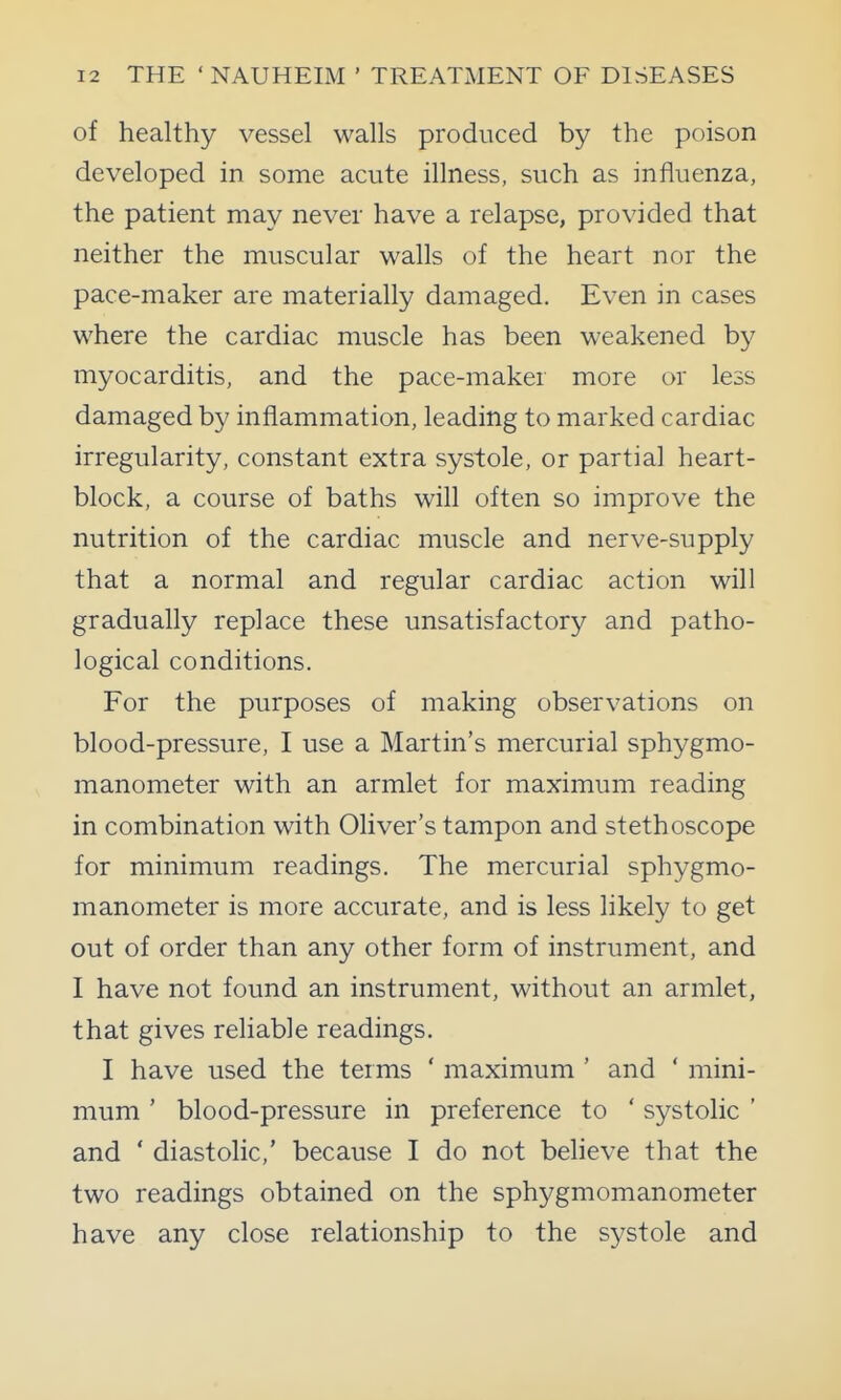 of healthy vessel walls produced by the poison developed in some acute illness, such as influenza, the patient may never have a relapse, provided that neither the muscular walls of the heart nor the pace-maker are materially damaged. Even in cases where the cardiac muscle has been weakened by myocarditis, and the pace-maker more or less damaged by inflammation, leading to marked cardiac irregularity, constant extra systole, or partial heart- block, a course of baths will often so improve the nutrition of the cardiac muscle and nerve-supply that a normal and regular cardiac action will gradually replace these unsatisfactory and patho- logical conditions. For the purposes of making observations on blood-pressure, I use a Martin's mercurial sphygmo- manometer with an armlet for maximum reading in combination with Oliver's tampon and stethoscope for minimum readings. The mercurial sphygmo- manometer is more accurate, and is less likely to get out of order than any other form of instrument, and I have not found an instrument, without an armlet, that gives reliable readings. I have used the terms ' maximum ' and ' mini- mum ' blood-pressure in preference to ' systolic ' and ' diastolic,' because I do not believe that the two readings obtained on the sphygmomanometer have any close relationship to the systole and