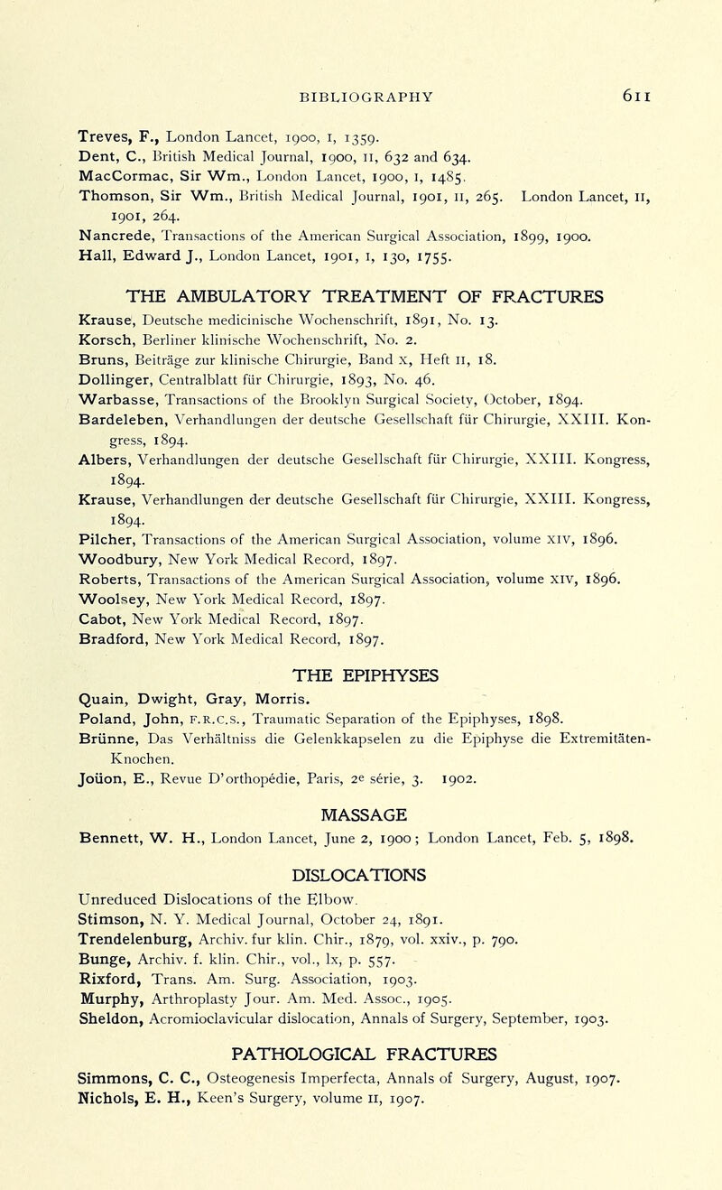 Treves, F., London Lancet, igoo, i, 1359. Dent, C, British Medical Journal, igoo, n, 632 and 634. MacCormac, Sir Wm., London Lancet, 1900, I, 1485. Thomson, Sir Wm., British Medical Journal, 1901, II, 265. London Lancet, II, 1901, 264. Nancrede, Transactions of the American Surgical Association, l8gg, igoo. Hall, Edward J., London Lancet, 1901, i, 130, 1755. THE AMBULATORY TREATMENT OF FRACTURES Krause, Deutsche medicinische Wochenschrift, 1891, No. 13. Korsch, Berliner klinische Wochenschrift, No. 2. Bruns, Beitrage zur klinische Chirurgie, Band x. Heft 11, 18. Dollinger, Centralblatt fiir Chirurgie, 1893, No. 46. Warbasse, Transactions of the Brooklyn Surgical Society, October, 1894. Bardeleben, Verhandlungen der deutsche Gesellschaft fiir Chirurgie, XXIII. Kon- gress, 1894. Albers, Verhandlungen der deutsche Gesellschaft fiir Chirurgie, XXIII. Kongress, 1894. Krause, Verhandlungen der deutsche Gesellschaft fiir Chirurgie, XXIII. Kongress, 1894. Pilcher, Transactions of the American Surgical Association, volume xiv, i8g6. Woodbury, New York Medical Record, i8g7. Roberts, Transactions of the American Surgical Association, volume xiv, 1896. Woolsey, New York Medical Record, 1897. Cabot, New York Medical Record, 1897. Bradford, New York Medical Record, 1897. THE EPIPHYSES Quain, Dwight, Gray, Morris. Poland, John, F.R.C.S., Traumatic Separation of the Epiphyses, 1898. Briinne, Das Verhaltniss die Gelenkkapselen zu die Epiphyse die Extremitaten- Knochen. Joiion, E., Revue D'orthopedie, Paris, 2e serie, 3. 1902. MASSAGE Bennett, W. H., London Lancet, June 2, 1900; London Lancet, Feb. 5, 1898. DISLOCATIONS Unreduced Dislocations of the Elbow. Stimson, N. Y. Medical Journal, October 24, 1891. Trendelenburg, Archiv. fur klin. Chir., 1879, vol. xxiv., p. 790. Bunge, Archiv. f. khn. Chir., vol., Ix, p. 557. Rixford, Trans. Am. Surg. Association, 1903. Murphy, Arthroplasty Jour. Am. Med. Assoc., 1905. Sheldon, Acromioclavicular dislocation, Annals of Surgery, September, 1903. PATHOLOGICAL FRACTURES Simmons, C. C, Osteogenesis Imperfecta, Annals of Surgery, August, 1907. Nichols, E. H., Keen's Surgery, volume 11, 1907.