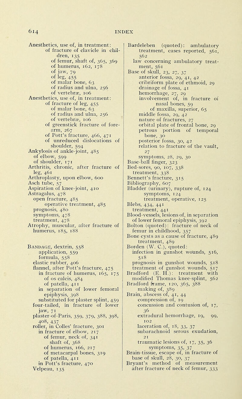 Anesthetics, use of, in treatment: of fracture of clavicle in chil- dren, 135 of femur, shaft of, 365, 369 of humerus, 162, 178 of jaw, 79 of leg, 455 of malar bone, 63 of radius and ulna, 256 of vertebrae, 106 Anesthetics, use of, in treatment: of fracture of leg, 455 of malar bone, 63 of radius and ulna, 256 of vertebras, 106 of greenstick fracture of fore- arm, 267 of Pott's fracture, 466, 471 of unreduced dislocations of shoulder, 594 Ankylosis of ankle-joint, 485 of elbow, 599 of shoulder, 171 Arthritis, chronic, after fracture of leg, 461 Arthroplasty, upon elbow, 600 Asch tube, 57 Aspiration of knee-joint, 410 Astragalus, 478 open fracture, 485 operative treatment, 485 prognosis, 480 symptoms, 478 treatment, 478 Atrophy, muscular, after fracture of humerus, 185, 188 Bandage, dextrin, 558 application, 559 formula, 558 elastic rubber, 406 flannel, after Pott's fracture, 475 in fracture of humerus, 165, 175 of OS calcis, 484 of patella, 411 in separation of lower femoral epiphysis, 398 substituted for plaster splint, 459 four-tailed, in fracture of lower jaw, 71 plaster-of-Paris, 359, 379, 388, 398, 408, 437 roller, in Colles' fracture, 301 in fracture of elbow, 217 of femur, neck of, 341 shaft of, 368 of humerus, 166, 217 of metacarpal bones, 319 of patella, 411 in Pott's fracture, 470 Velpeau, 135 Bardeleben (quoted): ambulatory treatment, cases reported, 561, 562 law concerning ambulatory treat- ment, 561 Base of skull, 23, 27, 37 anterior fossa, 29, 41, 42 cribriform plate of ethmoid, 29 drainage of fossa, 41 hemorrhage, 27, 29 involvement of, in fracture of nasal bones, 59 of maxilla, superior, 65 middle fossa, 29, 42 nature of fractures, 27 orbital plate of frontal bone, 29 petrous portion of temporal bone, 30 posterior fossa, 30, 42 relation to fracture of the vault, 27 symptoms, 28, 29, 30 Base-ball finger, 323 Bed-sores, 90, 107, 338 treatment, 338 Bennett's fracture, 315 Bibliography, 607 Bladder (urinary), rupture of, 124 symptoms, 124 treatment, operative, 125 Blebs, 434, 441 treatment, 441 Blood-vessels, lesions of, in separation of lower femoral epiphysis, 392 Bolton (quoted): fracture of neck of femur in childhood, 357 Bone cysts as a cause of fracture, 489 treatment, 489 Borden (W. C), quoted: infection in gunshot wounds, 516, 518 prognosis in gunshot wounds, 518 treatment of gunshot wounds, 517 Bradford (E. H.): treatment with modified Thomas knee-splint, 562 Bradford frame, 120, 365, 388 making of, 389 Brain, abscess of, 41, 44 compression of, 19 concussion and contusion of, 17, 36 extradural hemorrhage, 19, 99, 102 laceration of, 18, 33, 37 subarachnoid serous exudation, 21 traumatic lesions of, 17, 35, 36 symptoms, 35, 37 Brain-tissue, escape of, in fracture of base of skull, 28, 30, 37 Bryant's method of measurement after fracture of neck of femur, 333