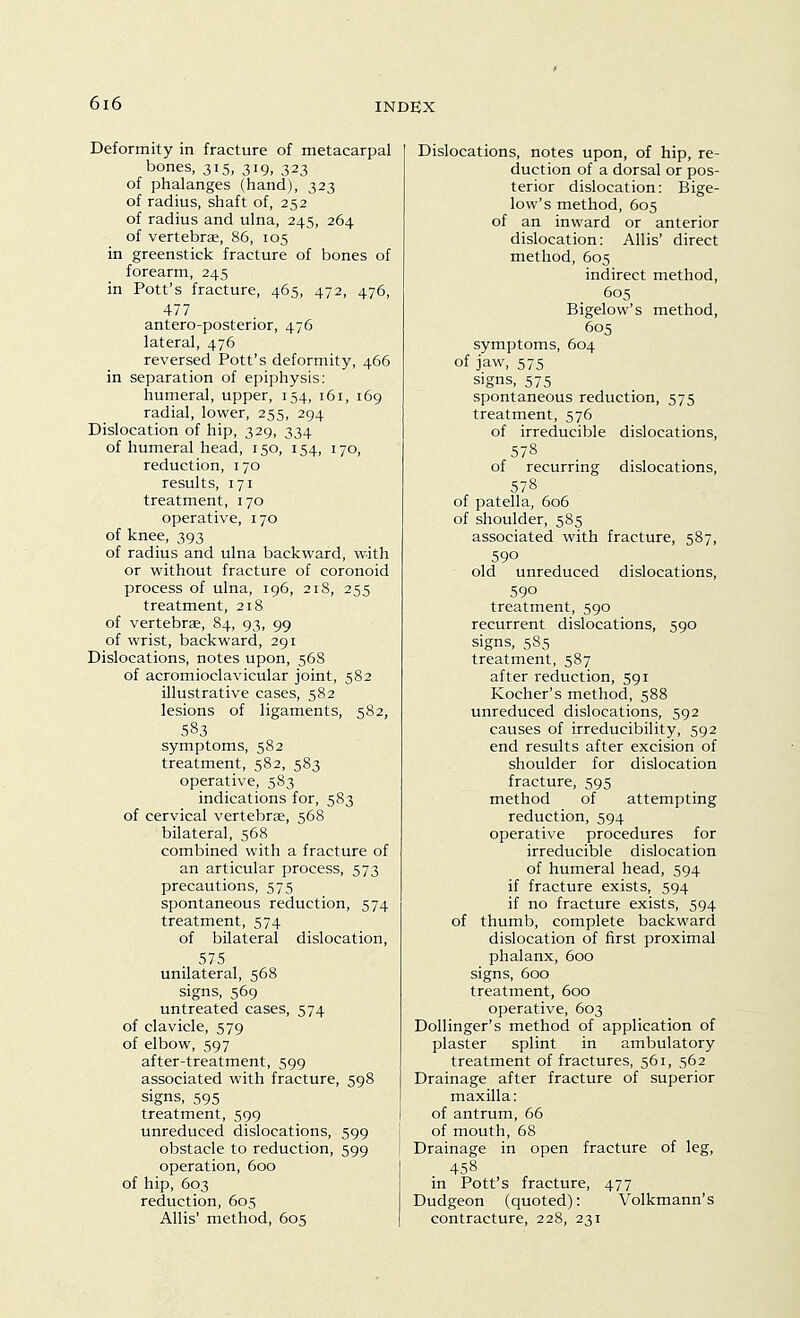 Deformity in fracture of metacarpal bones, 315, 319, 323 of phalanges (hand), 323 of radius, shaft of, 252 of radius and ulna, 245, 264 of vertebra, 86, 105 in greenstick fracture of bones of forearm, 245 in Pott's fracture, 465, 472, 476, 477 antero-posterior, 476 lateral, 476 reversed Pott's deformity, 466 in separation of epiphysis: humeral, upper, 154, 161, 169 radial, lower, 255, 294 Dislocation of hip, 329, 334 of humeral head, 150, 154, 170, reduction, 170 results, 171 treatment, 170 operative, 170 of knee, 393 of radius and ulna backward, with or without fracture of coronoid process of ulna, 196, 218, 255 treatment, 218 of vertebrae, 84, 93, 99 of wrist, backward, 291 Dislocations, notes upon, 56S of acromioclavicular joint, 582 illustrative cases, 582 lesions of ligaments, 582, 583 symptoms, 582 treatment, 582, 583 operative, 583 indications for, 583 of cervical vertebrae, 568 bilateral, 568 combined with a fracture of an articular process, 573 precautions, 575 spontaneous reduction, 574 treatment, 574 of bilateral dislocation, 575 unilateral, 568 signs, 569 untreated cases, 574 of clavicle, 579 of elbow, 597 after-treatment, 599 associated with fracture, 598 signs, 595 treatment, 599 unreduced dislocations, 599 obstacle to reduction, 599 operation, 600 of hip, 603 reduction, 605 Allis' method, 605 Dislocations, notes upon, of hip, re- duction of a dorsal or pos- terior dislocation: Bige- low's method, 605 of an inward or anterior dislocation: Allis' direct method, 605 indirect method, 605 Bigelow's method, 605 symptoms, 604 of jaw, 575 signs, 575 spontaneous reduction, 575 treatment, 576 of irreducible dislocations, 578 of recurring dislocations, 578 of patella, 606 of shoulder, 585 associated with fracture, 587, 590 old unreduced dislocations, 590 treatment, 590 recurrent dislocations, 590 signs, 585 treatment, 587 after reduction, 591 Kocher's method, 588 unreduced dislocations, 592 causes of irreducibility, 592 end results after excision of shoulder for dislocation fracture, 595 method of attempting reduction, 594 operative procedures for irreducible dislocation of humeral head, 594 if fracture exists, 594 if no fracture exists, 594 of thumb, complete backward dislocation of first proximal phalanx, 600 signs, 600 treatment, 600 operative, 603 Dollinger's method of application of plaster splint in ambulatory treatment of fractures, 561, 562 Drainage after fracture of superior maxilla: of antrum, 66 of mouth, 68 Drainage in open fracture of leg, 458 in Pott's fracture, 477 Dudgeon (quoted): Volkmann's contracture, 228, 231