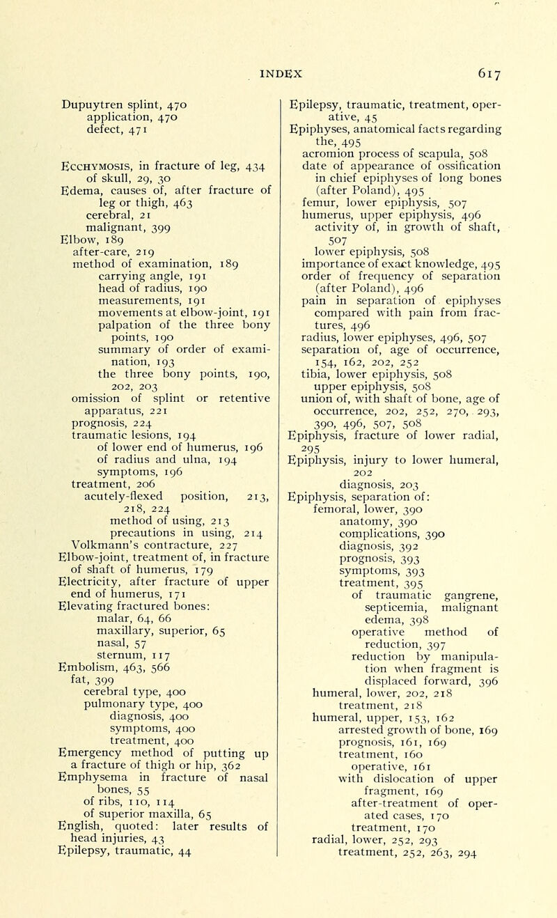 Dupuytren splint, 470 application, 470 defect, 471 EccHYMOSiS, in fracture of leg, 434 of skull, 29, 30 Edema, causes of, after fracture of leg or thigh, 463 cerebral, 21 malignant, 399 Elbow, 189 after-care, 219 method of examination, 189 carrying angle, 191 head of radius, 190 measurements, 191 movements at elbow-joint, 191 palpation of the three bony points, 190 summary of order of exami- nation, 193 the three bony points, 190, 202, 203 omission of splint or retentive apparatus, 221 prognosis, 224 traumatic lesions, 194 of lower end of humerus, 196 of radius and ulna, 194 symptoms, 196 treatment, 206 acutely-flexed position, 213, 218, 224 method of using, 213 precautions in using, 214 Volkmann's contracture, 227 Elbow-joint, treatment of, in fracture of shaft of humerus, 179 Electricity, after fracture of upper end of humerus, 171 Elevating fractured bones: malar, 64, 66 maxillary, superior, 65 nasal, 57 sternum, 117 Embolism, 463, 566 fat, 399 cerebral type, 400 pulmonary type, 400 diagnosis, 400 symptoms, 400 treatment, 400 Emergency method of putting up a fracture of thigh or hip, 362 Emphysema in fracture of nasal bones, 55 of ribs, 110, 114 of superior maxilla, 65 English, quoted: later results of head injuries, 43 Epilepsy, traumatic, 44 Epilepsy, traumatic, treatment, oper- ative, 45 Epiphyses, anatomical facts regarding the, 495 acromion process of scapula, 508 date of appearance of ossification in chief epiphyses of long bones (after Poland), 495 femur, lower epiphysis, 507 humerus, upper epiphysis, 496 activity of, in growth of shaft, 507 lower epiphysis, 508 importance of exact knowledge, 495 order of frequency of separation (after Poland), 496 pain in separation of epiphyses compared with pain from frac- tures, 496 radius, lower epiphyses, 496, 507 separation of, age of occurrence, 154, 162, 202, 252 tibia, lower epiphysis, 508 upper epiphysis, 508 union of, with shaft of bone, age of occurrence, 202, 252, 270, 293, 390, 496, 507, 508 Epiphysis, fracture of lower radial, 295 Epiphysis, injury to lower humeral, 202 diagnosis, 203 Epiphysis, separation of: femoral, lower, 390 anatomy, 390 complications, 390 diagnosis, 392 prognosis, 393 sym7:)toms, 393 treatment, 395 of traumatic gangrene, septicemia, malignant edema, 398 operative method of reduction, 397 reduction by manipula- tion when fragment is displaced forward, 396 humeral, lower, 202, 218 treatment, 218 humeral, upper, 153, 162 arrested growth of bone, 169 prognosis, 161, 169 treatment, 160 operative, 161 with dislocation of upper fragment, 169 after-treatment of oper- ated cases, 170 treatment, 170 radial, lower, 252, 293 treatment, 252, 263, 294