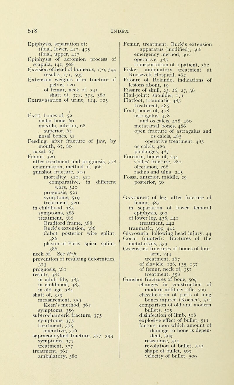 Epiphysis, separation of: tibial, lower, 427, 435 tibial, upper, 427 Epiphysis of acromion process of scapula, 141, 508 Excision of head of humerus, 170, 594 results, 171, 595 Extension weights after fracture of pelvis, 120 of femur, neck of, 341 shaft of, 372, 373, 380 Extravasation of urine, 124, 125 Face, bones of, 52 malar bone, 60 maxilla, inferior, 68 superior, 64 nasal bones, 52 Feeding, after fracture of jaw, by mouth, 67, 80 nasal, 67 Femur, 326 after-treatment and prognosis, 378 examination, method of, 366 gunshot fracture, 519 mortality, 520, 521 comparative, in different wars, 520 prognosis, 521 symptoms, 519 treatment, 520 in childhood, 385 symptoms, 386 treatment, 386 Bradford frame, 388 Buck's extension, 386 Cabot posterior wire splint, plaster-of-Paris spica splint, 386 neck of. See Hip. prevention of resulting deformities, 373 prognosis, 381 results, 382 in adult life, 383 in childhood, 383 in old age, 384 shaft of, 359 measurement, 359 Keen's method, 362 symptoms, 359 subtrochanteric fracture, 375 symptoms, 375 treatment, 375 operative, 376 supracondyloid fracture, 377, 393 symptoms, 377 treatment, 377 treatment, 362 ambulatory, 380 Femur, treatment. Buck's extension apparatus (modified), 366 emergency method, 362 operative, 385 transportation of a patient, 362 Fiske: ambulatory treatment at Roosevelt Hospital, 562 Fissure of Rolando, indications of lesions about, 19 Fissure of skull, 23, 26, 27, 36 Flail-joint: shoulder, 171 Flatfoot, traumatic, 485 treatment, 485 Foot, bones of, 478 astragalus, 478 and OS calcis, 478, 480 metatarsal bones, 486 open fracture of astragalus and OS calcis, 485 operative treatment, 485 OS calcis, 480 phalanges, 487 Forearm, bones of, 244 Colles' fracture, 280 olecranon, 268 radius and ulna, 245 Fossa, anterior, middle, 29 posterior, 30 Gangrene of leg, after fracture of femur, 385 in separation of lower femoral epiphysis, 392 of lower leg, 438, 441 treatment, 442 traumatic, 399, 442 Glycosuria, following head injury, 44 Gocht (quoted): fractures of the metatarsals, 533 Greenstick fractures of bones of fore- arm, 244 treatment, 267 of clavicle, 128, 135, 137 of femur, neck of, 357 treatment, 358 Gunshot fractures of bone, 509 changes in construction of modern military rifle, 509 classification of parts of long bones injured (Kocher), 511 comparison of old and modern bullets, 515 disinfection of limb, 518 explosive effect of bullet, 511 factors upon which amount of damage to bone is depen- dent, 509 resistance, 511 revolution of bullet, 510 shape of bullet, 509 velocity of bullet, 509