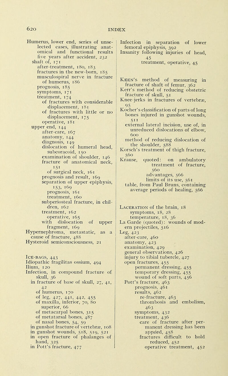 Humerus, lower end, series of unse- lected cases, illustrating anat- omical and functional results five years after accident, 232 shaft of, 171 after-treatment, 180, 183 fractures in the new-born, 185 musculospiral nerve in fracture of humerus, 186 prognosis, 185 symptoms, 171 treatment, 174 of fractures with considerable displacement, 181 of fractures with little or no displacement, 175 operative, 181 upper end, 144 after-care, 167 anatomy, 144 diagnosis, 149 dislocation of humeral head, subcoracoid, 150 examination of shoulder, 146 fracture of anatomical neck, 151 of surgical neck, 161 prognosis and result, 169 separation of upper epiphysis, 153, 169 prognosis, 161 treatment, 160 subperiosteal fracture, in chil- dren, 162 treatment, 162 operative, 165 with dislocation of upper fragment, 169 Hypernephroma, metastatic, as a cause of fracture, 488 Hysteroid semiconsciousness, 21 Ice-bags, 443 Idiopathic fragilitas ossium, 494 Ilium, 120 Infection, in compound fracture of skull, 36 in fracture of base of skull, 27, 41, 42 of humerus, 170 of leg, 427, 441, 442, 455 of maxilla, inferior, 70, 80 superior, 66 of metacarpal bones, 315 of metatarsal bones, 487 of nasal bones, 54, 59 in gunshot fracture of vertebrae, 108 in gunshot wounds, 518, 519, 521 in open fracture of phalanges of hand, 325 in Pott's fracture, 477 Infection in separation of lower femoral epiphysis, 392 Insanity following injuries of head, 45 treatment, operative, 45 Keen's method of measuring in fracture of shaft of femur, 362 Kerr's method of reducing obstetric fracture of skull, 51 Knee-jerks in fractures of vertebrae, 95 Kocher's classification of parts of long bones injured in gunshot wounds, 511 external lateral incision, use of, in unreduced dislocations of elbow, 600 method of reducing dislocation of the shoulder, 588 Korsch's treatment of thigh fracture, 560 Krause, quoted: on ambulatory treatment of fracture, 560 advantages, 566 limits of its use, 561 table, from Paul Bruns, containing average periods of healing, 566 Laceration of the brain, 18 symptoms, 18, 28 temperature, 18, 36 La Garde (quoted): wounds of mod- ern projectiles, 516 Leg, 423 after-care, 460 anatomy, 423 examination, 429 general observations, 426 injury to tibial tubercle, 427 open fractures, 455 permanent dressing, 455 temporary dressing, 455 wound of soft parts, 456 Pott's fracture, 463 prognosis, 461 results, 462 re-fracture, 463 thrombosis and embolism, 463 symptoms, 432 treatment, 436 care of fracture after per- manent dressing has been applied, 458 fractures difficult to hold reduced, 452 operative treatment, 452