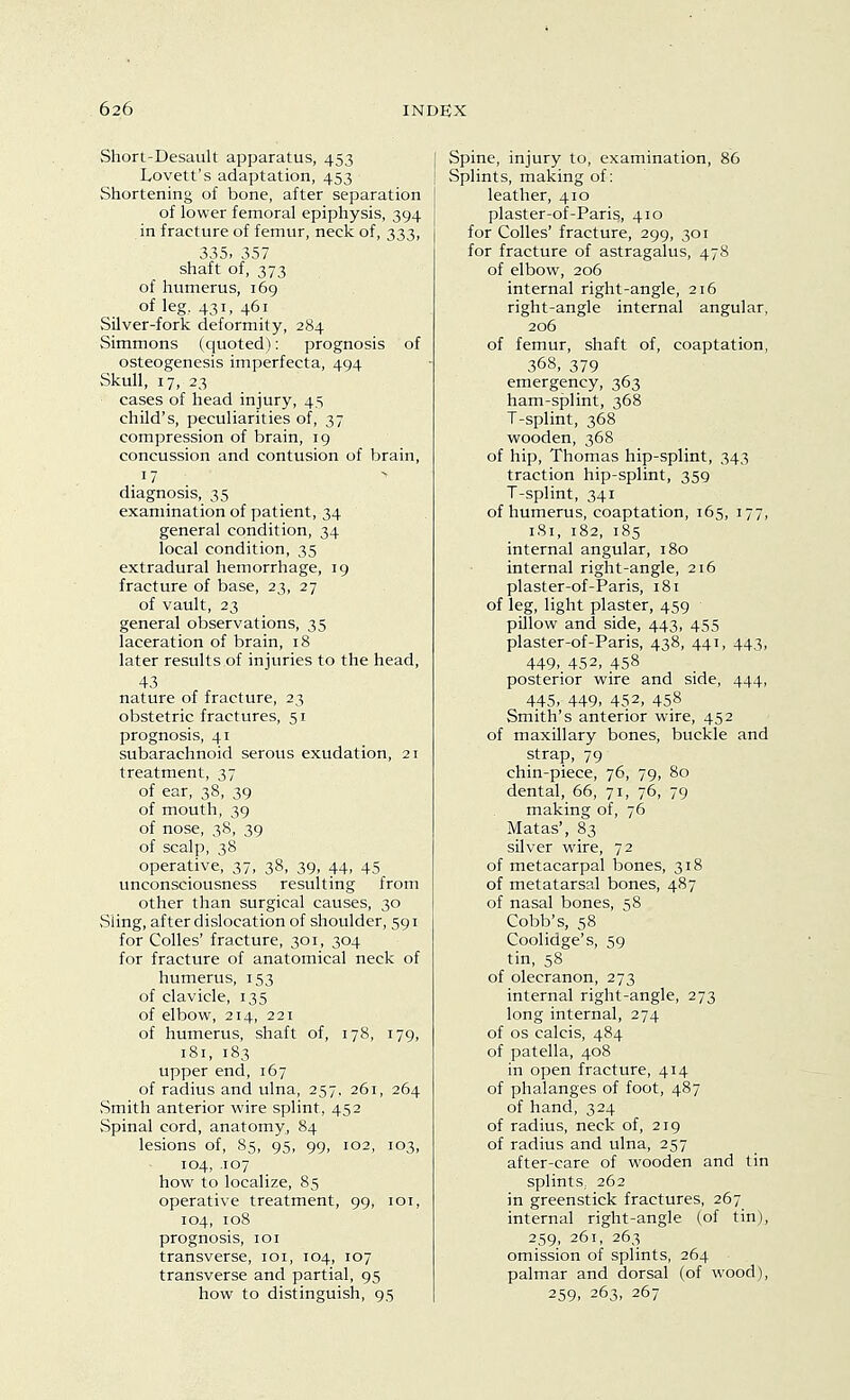 Short-Desault apparatus, 453 Lovett's adaptation, 453 Shortening of bone, after separation of lower femoral epiphysis, 394 in fracture of femur, neck of, 333, 335, 357 shaft of, 373 of humerus, 169 of leg. 431, 461 Silver-fork deformity, 284 Simmons (cjuoted): prognosis of osteogenesis imperfecta, 494 .Skull, 17, 23 cases of head injury, 45 child's, peculiarities of, 37 compression of brain, 19 concussion and contusion of brain, 17 diagnosis, 35 examination of patient, 34 general condition, 34 local condition, 35 extradural hemorrhage, 19 fracture of base, 23, 27 of vault, 23 general observations, 35 laceration of brain, 18 later results of injuries to the head, 43 nature of fracture, 23 obstetric fractures, 51 prognosis, 41 subarachnoid serous exudation, 21 treatment, 37 of ear, 38, 39 of mouth, 39 of nose, 38, 39 of scalp, 38 operative, 37, 38, 39, 44, 45 unconsciousness resulting from other than surgical causes, 30 Siing, after dislocation of shoulder, 591 for Colles' fracture, 301, 304 for fracture of anatomical neck of humerus, 153 of clavicle, 135 of elbow, 214, 221 of humerus, shaft of, 178, 179, 181, 183 upper end, 167 of radius and ulna, 257, 261, 264 Smith anterior wire splint, 452 Spinal cord, anatomy, 84 lesions of, 85, 95, 99, 102, 103, 104, .107 how to localize, 85 operative treatment, 99, loi, 104, 108 prognosis, 101 transverse, loi, 104, 107 transverse and partial, 95 how to distinguish, 95 I Spine, injury to, examination, 86 ! Splints, making of: leather, 410 plaster-of-Paris, 410 for Colles' fracture, 299, 301 for fracture of astragalus, 478 of elbow, 206 internal right-angle, 216 right-angle internal angular, 206 of femur, shaft of, coaptation, 368, 379 emergency, 363 ham-sjjlint, 368 T-splint, 368 wooden, 368 of hip, Thomas hip-splint, 343 traction hip-splint, 359 T-splint, 341 of humerus, coaptation, 165, 177, 181, 182, 185 internal angular, 180 internal right-angle, 216 plaster-of-Paris, 181 of leg, light plaster, 459 pillow and side, 443, 455 plaster-of-Paris, 438, 441, 443, 449, 452, 458 posterior wire and side, 444, 445, 449, 452, 458 Smith's anterior wire, 452 of maxillary bones, buckle and strap, 79 chin-piece, 76, 79, 80 dental, 66, 71, 76, 79 making of, 76 Matas', 83 silver wire, 72 of metacarpal bones, 318 of metatarsal bones, 487 of nasal bones, 58 Cobb's, 58 Coolidge's, 59 tin, 58 of olecranon, 273 internal right-angle, 273 long internal, 274 of OS calcis, 484 of patella, 408 in open fracture, 414 of phalanges of foot, 487 of hand, 324 of radius, neck of, 219 of radius and ulna, 257 after-care of wooden and tin splints, 262 in greenstick fractures, 267 internal right-angle (of tin), 259, 261, 263 omission of splints, 264 palmar and dorsal (of wood), 259. 263, 267