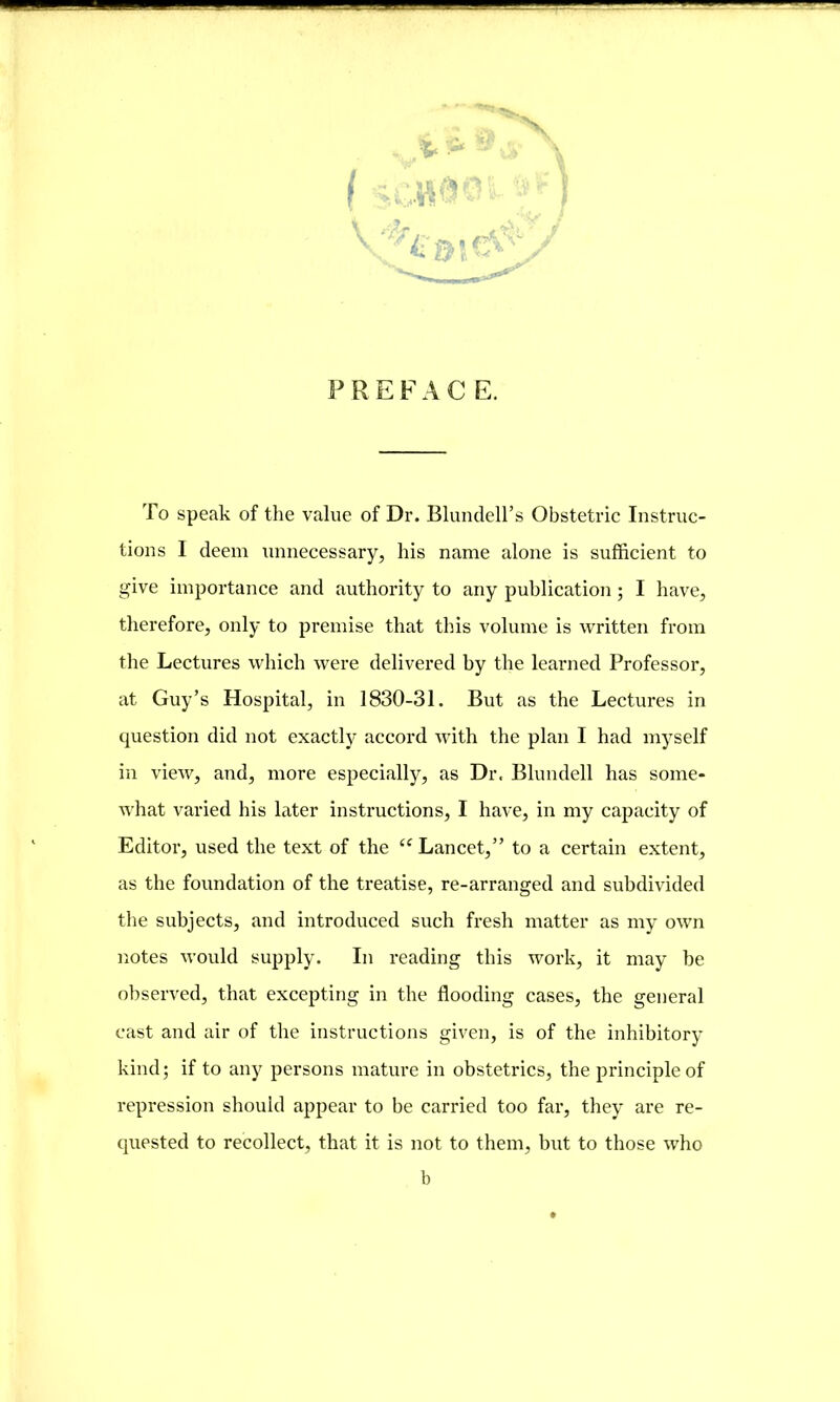 PREFACE. To speak of the value of Dr. Blundell’s Obstetric Instruc- tions I deem unnecessary, his name alone is sufficient to give importance and authority to any publication ; I have, therefore, only to premise that this volume is written from the Lectures which were delivered by the learned Professor, at Guy’s Hospital, in 1830-31. But as the Lectures in question did not exactly accord with the plan I had myself in view, and, more especially, as Dr. Blundell has some- what varied his later instructions, I have, in my capacity of Editor, used the text of the “ Lancet,” to a certain extent, as the foundation of the treatise, re-arranged and subdivided the subjects, and introduced such fresh matter as my own notes would supply. In reading this work, it may be observed, that excepting in the flooding cases, the general cast and air of the instructions given, is of the inhibitory kind; if to any persons mature in obstetrics, the principle of repression should appear to be carried too far, they are re- quested to recollect, that it is not to them, but to those who b
