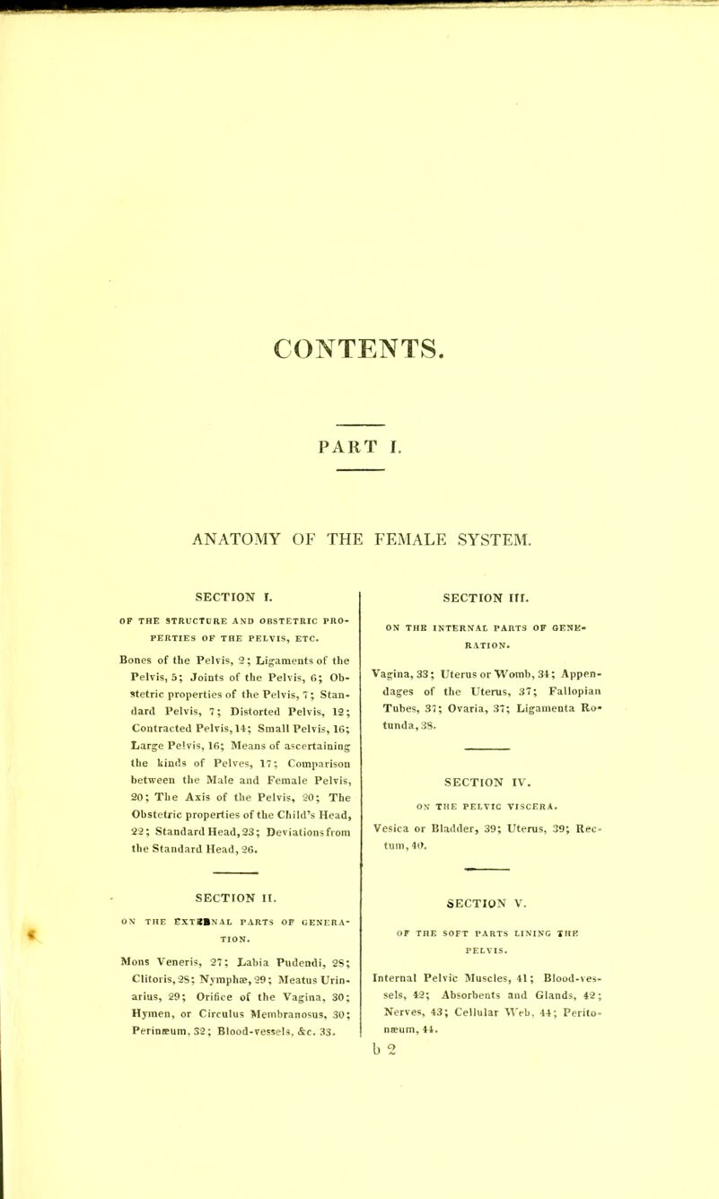 CONTENTS PART I. ANATOMY OF THE FEMALE SYSTEM. SECTION I. OF THE STRUCTURE AND OBSTETRIC PRO- PERTIES OF THE PELVIS, ETC. Bones of the Pelvis, 2; Ligaments of the Pelvis, 5; Joints of the Pelvis, 6; Ob- stetric properties of the Pelvis,?; Stan- dard Pelvis, 7; Distorted Pelvis, 12; Contracted Pelvis, 14; Small Pelvis, 16; Large Pelvis, 16; Means of ascertaining the kinds of Pelves, 17; Comparison between the Male and Female Pelvis, 20; The Axis of the Pelvis, 20; The Obstetric properties of the Child’s Head, 22; Standard Head, 23; Deviations from the Standard Head, 26. SECTION II. ON THE EXTBBNAL PARTS OF GENERA- TION. Mons Veneris, 27; Labia Pudendi, 2S; Clitoris,2S; Nymphae,29; Meatus Urin- arius, 29; Orifice of the Vagina, 30; Hymen, or Circulus Membranosus, 30; Perineum, S2; Blood-vessels, &c. 33. SECTION III. ON THE INTERNAL PARTS OF GENE- RATION. Vagina, 33; Uterus or Womb, 34; Appen- dages of the Uterus, 37; Fallopian Tubes, 37; Ovaria, 37; Ligamenta Ro- tunda, 3S. SECTION IV. ON THE PELVIC VISCERA. Vesica or Bladder, 39; Uterus, 39; Rec turn, 40. SECTION V. OF THE SOFT PARTS LINING THE PELVIS. Internal Pelvic Muscles, 41; Blood-ves- sels, 42; Absorbents and Glands, 42; Nerves, 43; Cellular Web, 44; Perito- naeum, 44. b 2