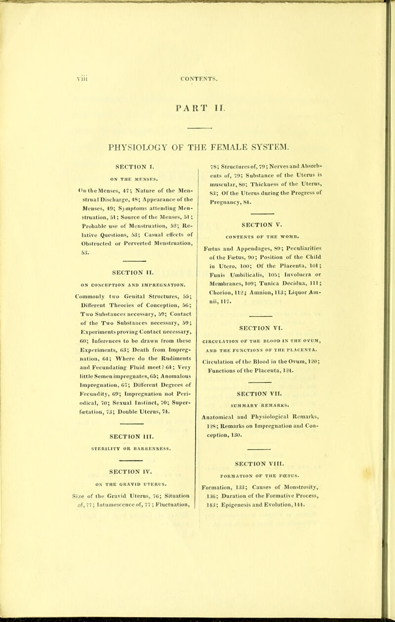 PART IT. PHYSIOLOGY OF THE FEMALE SYSTEM. SECTION I. ON THE MENSES. On theMenses, 47; Nature of the Men- strual Discharge, 48; Appearance of the Menses, 49; Symptoms attending Men- struation, 51; Source of the Menses, 51 ; Probable use of Menstruation, 52; Re- lative Questions, 53; Casual effects of Obstructed or Perverted Menstruation, 53. SECTION II. ON CONCEPTION AND IMPREGNATION. Commonly two Genital Structures, 55; Different Theories of Conception, 56; Two Substances necessary, 59; Contact of the Two Substances necessary, 59; Experiments proving Contact necessary, 60; Inferences to be drawn from these Experiments, 63; Death from Impreg- nation, 64; Where do the Rudiments and Fecundating Fluid meet? 64; Very little Semen impregnates,65; Anomalous Impregnation, 67; Different Degrees of Fecundity, 69; Impregnation not Peri- odical, 70; Sexual Instinct, 70; Super- foetation, 73; Double Uterus, 74. SECTION III. STERILITY OR BARRENNESS. SECTION IV. ON THE GRAVID UTERUS. Size of the Gravid Uterus, 76; Situation of, 77; Intumescence of, 77; Fluctuation, 78; Structures of, 79; Nerves and Absorb- ents of, 79; Substance of the Uterus is muscular, 80; Thickness of the Uterus, 83; Of the Uterus during the Progress of Pregnancy,84. SECTION V. CONTENTS OF THE WOMB. Fcetus and Appendages, 89; Peculiarities of the Fcetus, 90; Position of the Child in Utero, 100; Of the Placenta, lol; Funis Umbilicalis, 105; Involucra or Membranes, 109; Tunica Decidua, 111; Chorion, 112; Amnion, 113; Liquor Am- nii, 117. SECTION VI. CIRCULATION OF THE BLOOD IN THE OVUM, AND THE FUNCTIONS OF THE PLACENTA. Circulation of the Blood in the Ovum, 120; Functions of the Placenta, 124. SECTION VII. SUMMARY REMARKS. Anatomical and Physiological Remarks, 128; Remarks on Impregnation and Con- ception, 130. SECTION VIII. FORMATION OF THE FCETUS. Formation, 133; Causes of Monstrosity, 136; Duration of the Formativ e Process, 143; Epigenesis and Evolution, 144.