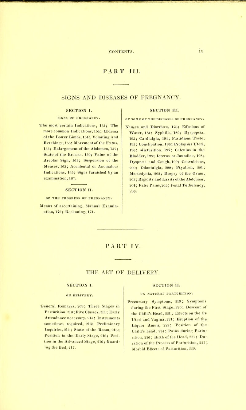 PART Ilf, SIGNS AND DISEASES OF PREGNANCY. SECTION I. SIGNS OF PREGNANCY. The most certain Indications, 153; The more common Indications, 154; (Edema of the Lower Limbs, 154; Vomiting and Retchings, 155; Movement of the Foetus, 155; Enlargement of the Abdomen, 157; State of the Breasts, 159; Value of the Areolar Sign, 161; Suspension of the Menses, 163; Accidental or Anomalous Indications, 165; Signs furnished by an examination, 167, SECTION II. OF THE PROGRESS OF PREGNANCY. Means of ascertaining, Manual Examin- ation, 172; Reckoning, 174. SECTION III. OF SOME OF THE DISEASES OF PREGNANCY. Nausea and Diarrhoea, 176; Effusions of Water, 184; Syphilis, 189; Dyspepsia, 193; Cardialgia, 194; Fastidious Taste, 195; Constipation, 196; Prolapsus Uteri, 196; Micturition, 197; Calculus in the Bladder, 198; Icterus or Jaundice, 198; Dyspnoea and Cough, 199; Convulsions, 200; Odontalgia, 200; Ptyalism, 201; Mastodynia, 202; Dropsy of the Ovum, 203; Rigidity and Laxity ofthe Abdomen, 204; False Pains,205; FoetalTurbulency, 206. PART IV. THE ART OF DELIVERY. SECTION I. ON DELIVERY. General Remarks, 209; Three Stages in Parturition,210; Five Classes,211; Early Attendance necessary, 213; Instruments sometimes required, 213; Preliminary Inquiries, 214; State ofthe Room, 216; 1 Position in the Early Stage, 216; Posi- j tion in the Advanced Stage, 216; Guard- ing the Bed, 217. SECTION II. ON NATURAL PARTURITION. Precursory Symptoms, 219; Symptoms during the First Stage, 220; Descent of the Child’s Head, 221; Effects on the Os Uteri and Vagina,221; Eruption of the Liquor Amnii, 223; Position of the Child’s head, 224; Pains during Partu- rition, 226; Birth of the Head, 227 ; Du- ration of the Process of Parturition, 227 ; Morbid Effects of Parturition, 229.