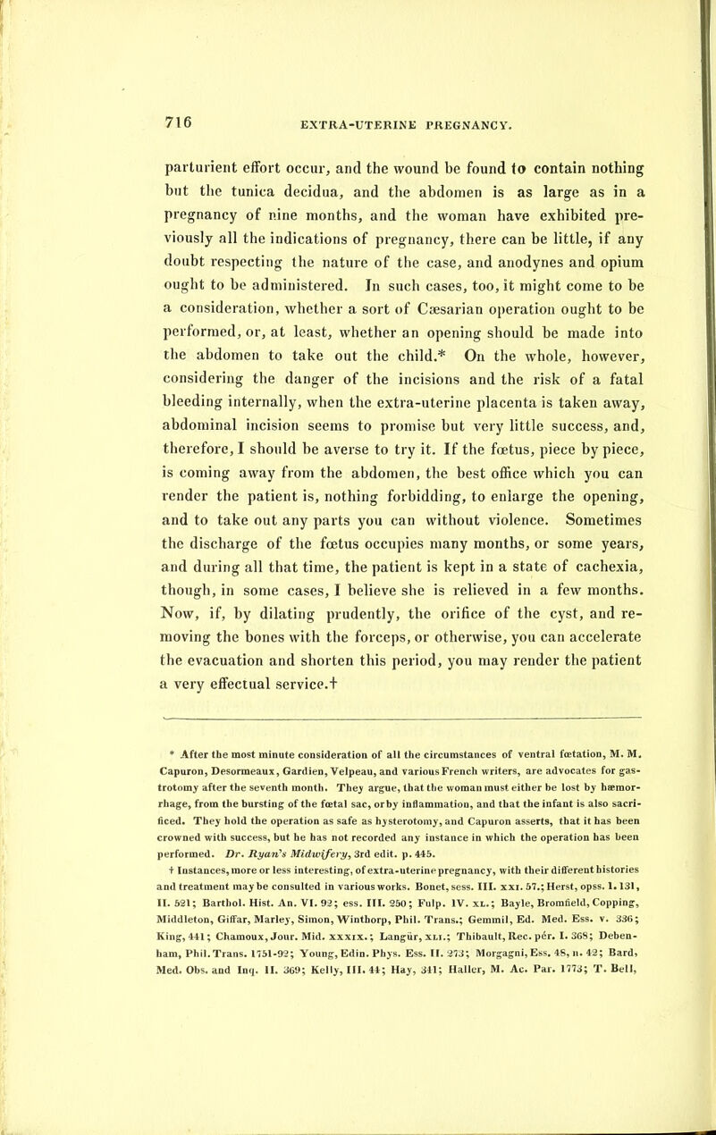 parturient effort occur, and the wound be found to contain nothing but the tunica decidua, and the abdomen is as large as in a pregnancy of nine months, and the woman have exhibited pre- viously all the indications of pregnancy, there can be little, if any doubt respecting the nature of the case, and anodynes and opium ought to he administered. In such cases, too, it might come to he a consideration, whether a sort of Caesarian operation ought to be performed, or, at least, whether an opening should be made into the abdomen to take out the child.* On the whole, however, considering the danger of the incisions and the risk of a fatal bleeding internally, when the extra-uterine placenta is taken away, abdominal incision seems to promise but very little success, and, therefore, I should he averse to try it. If the foetus, piece by piece, is coming away from the abdomen, the best office which you can render the patient is, nothing forbidding, to enlarge the opening, and to take out any parts you can without violence. Sometimes the discharge of the foetus occupies many months, or some years, and during all that time, the patient is kept in a state of cachexia, though, in some cases, I believe she is relieved in a few months. Now, if, by dilating prudently, the orifice of the cyst, and re- moving the bones with the forceps, or otherwise, you can accelerate the evacuation and shorten this period, you may render the patient a very effectual service.! * After the most minute consideration of all the circumstances of ventral fcetation, M. M. Capuron, Desormeaux, Gardien, Velpeau, and variousFrencli writers, are advocates for gas- trotomy after the seventh month. They argue, that the woman must either be lost by haemor- rhage, from the bursting of the foetal sac, orby inflammation, and that the infant is also sacri- ficed. They hold the operation as safe as hysterotomy, and Capuron asserts, that it has been crowned with success, but he has not recorded any instance in which the operation has been performed. Dr. Ryan's Midwifery, 3rd edit. p. 445. + Instances, more or less interesting, of extra-uterine pregnancy, with their different histories and treatment may be consulted in various works. Bonet, sess. III. xxi. 57.; Herst, opss. 1.131, II. 521; Barthol. Hist. An. VI. 92; ess. III. 250; Fulp. IV. xl.; Bayle, Bromfield, Copping, Middleton, Giffar, Marley, Simon, Winthorp, Phil. Trans.; Gemmil, Ed. Med. Ess. v. 336; King, 441; Chamoux, Jour. Mid. xxxix.; Langur, xli.; Thibault, Rec. pdr. 1. 368; Deben- ham, Phil. Trans. 1751-92; Young, Edin. Phys. Ess. If. 273; Morgagni, Ess. 48, n. 42; Bard? Med. Obs. and Inq. II. 369; Kelly, III. 44; Hay, 341; Haller, M. Ac. Par. 1773; T. Bell,