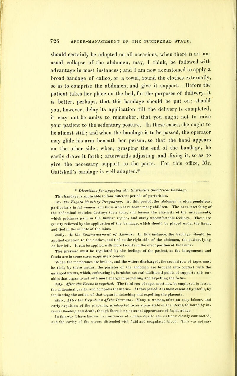 should certainly be adopted on all occasions, when there is an un- usual collapse of the abdomen, may, I think, be followed with advantage in most instances ; and I am now accustomed to apply a broad bandage of calico, or a towel, round the clothes externally, so as to comprise the abdomen, and give it support. Before the patient takes her place on the bed, for the purposes of delivery, it is better, perhaps, that this bandage should be put on ; should you, however, delay its application till the delivery is completed, it may not be amiss to remember, that you ought not to raise your patient to the sedentary posture. In these cases, she ought to lie almost still; and when the bandage is to be passed, the operator may glide his arm beneath her person, so that the hand appears on the other side; when, grasping the end of the bandage, he easily draws it forth ; afterwards adjusting and fixing it, so as to give the necessary support to the parts. For this office, Mr. Gaitskell’s bandage is well adapted.* * Directions for applying Mr. GaitskelVs Obstetrical Bandage. This bandage is applicable to four different periods of parturition. 1st. The Eighth Month of Pregnancy. At this period, the abdomen is often pendulous, particularly in fat women, and those who have borne many children. The over-stretching of the abdominal muscles destroys their tone, and lessens the elasticity of the integuments, which produces pain in the lumbar region, and many uncomfortable feelings. These are greatly relieved by the application of the bandage, which should be placed under the linen, and tied in the middle of the loins. 2ndly. At the Commencement of Labour. In this instance, the bandage should be applied exterior to the clothes, and tied on the right side of the abdomen, the patient lying on her left. It can be applied with more facility in the erect position of the trunk. The pressure must be regulated by the feelings of the patient, as the integuments and fascia are in some cases exquisitely tender. When the membranes are broken, and the waters discharged, the second row of tapes must be tied; by these means, the parietes of the abdomen are brought into contact with the enlarged uterus, which, embracing it, furnishes several additional points of support: this en- ables that organ to act with more energy in propelling and expelling the foetus. 3dly. After the Foetus is expelled. Tbe third row of tapes must now be employed to lessen the abdominal cavity, and compress the uterus. At this period it is most essentially useful, by facilitating the action of that organ in detaching and expelling the placenta. 4thly. After the Expulsion of the Placenta. Many a woman, after an easy labour, and early expulsion of the placenta, is subjected to an atonic state of the uterus, followed by in- ternal flooding and death, though there is no external appearance of haemorrhage. In this way I have known five instances of sudden death; the os tine® closely contracted, and the cavity of the uterus distended with fluid and coagulated blood. This w as not sus-