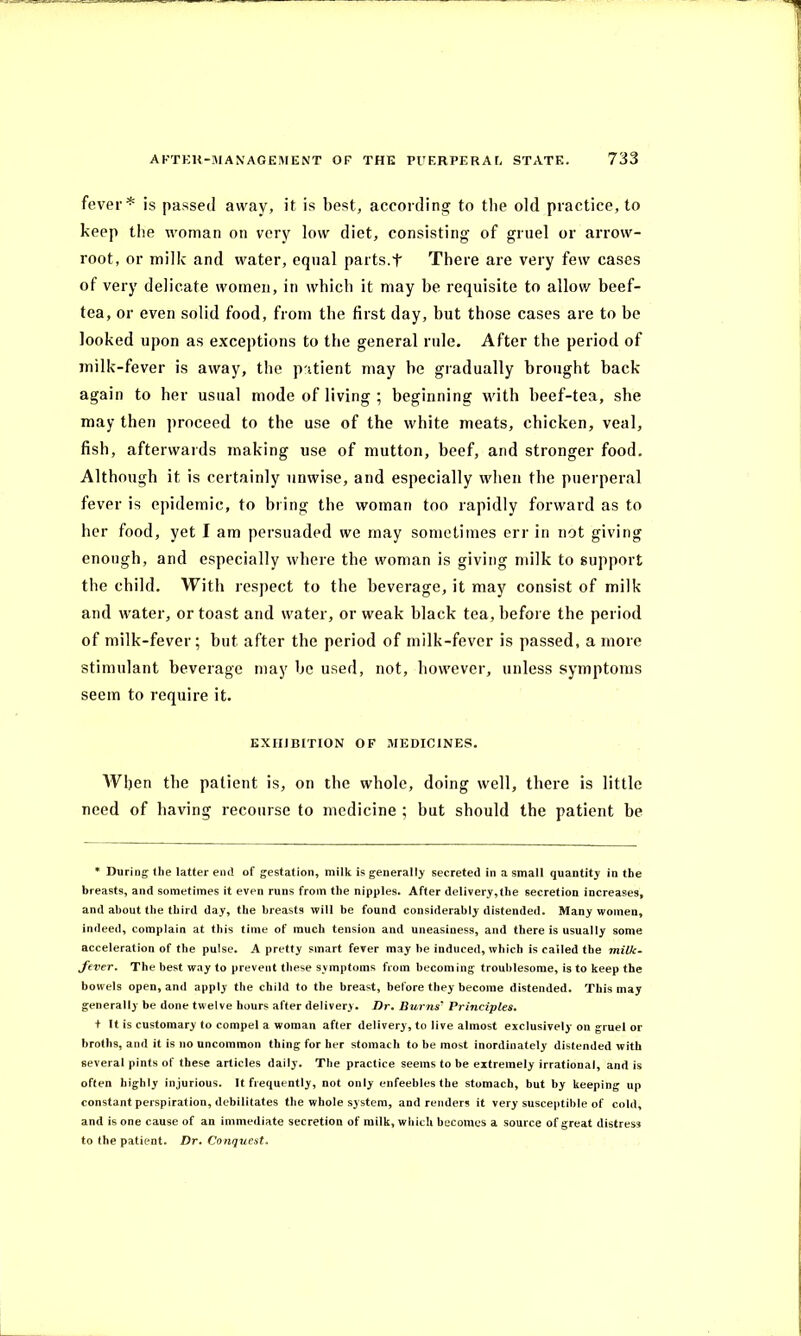 fever* is passed away, it is best, according to the old practice, to keep the woman on very low diet, consisting of gruel or arrow- root, or milk and water, equal parts.t There are very few cases of very delicate women, in which it may he requisite to allow beef- tea, or even solid food, from the first day, hut those cases are to be looked upon as exceptions to the general rule. After the period of milk-fever is away, the patient may be gradually brought back again to her usual mode of living ; beginning with beef-tea, she may then proceed to the use of the white meats, chicken, veal, fish, afterwards making use of mutton, beef, and stronger food. Although it is certainly unwise, and especially when the puerperal fever is epidemic, to bring the woman too rapidly forward as to her food, yet I am persuaded we may sometimes err in not giving enough, and especially where the woman is giving milk to support the child. With respect to the beverage, it may consist of milk and water, or toast and water, or weak black tea, before the period of milk-fever; but after the period of milk-fever is passed, a more stimulant beverage may be used, not, however, unless symptoms seem to require it. EXHIBITION OF MEDICINES. When the patient is, on the whole, doing well, there is little need of having recourse to medicine ; but should the patient be * During the latter end of gestation, milk is generally secreted in a small quantity in the breasts, and sometimes it even runs from the nipples. After delivery,the secretion increases, and about the third day, the breasts will be found considerably distended. Many women, indeed, complain at this time of much tension and uneasiness, and there is usually some acceleration of the pulse. A pretty smart fever may be induced, which is called the milk- fever. The best way to prevent these symptoms from becoming troublesome, is to keep the bowels open, and apply the child to the breast, before they become distended. This may generally be done twelve hours after delivery. Dr. Burns' Principles. + It is customary to compel a woman after delivery, to live almost exclusively on gruel or broths, and it is no uncommon thing for her stomach to be most inordinately distended with several pints of these articles daily. The practice seems to be extremely irrational, and is often highly injurious. It frequently, not only enfeebles the stomach, but by keeping up constant perspiration, debilitates the whole system, and renders it very susceptible of cold, and is one cause of an immediate secretion of milk, which becomes a source of great distress to the patient. Dr. Conquest.