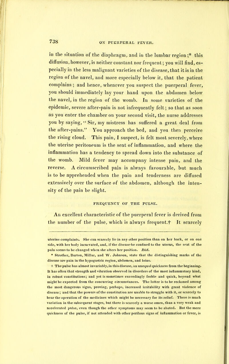 in the situation of the diaphragm, and in the lumbar region ;* * this diffusion, however, is neither constant nor frequent; you will find, es- pecially in the less malignant varieties of the disease, that it is in the region of the navel, and more especially below it, that the patient complains ; and hence, whenever you suspect the puerperal fever, you should immediately lay your hand upon the abdomen below the navel, in the region of the womb. In some varieties of the epidemic, severe after-pain is not infrequently felt; so that as soon as you enter the chamber on your second visit, the nurse addresses you by saying, “ Sir, my mistress has suffered a great deal from the after-pains.” You approach the bed, and you then perceive the rising cloud. This pain, I suspect, is felt most severely, where the uterine peritoneum is the seat of inflammation, and where the inflammation has a tendency to spread down into the substance of the womb. Mild fever may accompany intense pain, and the reverse. A circumscribed pain is always favourable, but much is to he apprehended when the pain and tenderness are diffused extensively over the surface of the abdomen, although the inten- sity of the pain be slight. FREQUENCY OF THE PULSE. An excellent characteristic of the puerperal fever is derived from the number of the pulse, which is always frequent.f It scarcely uterine complaints. She can scarcely lie in any other position than on her back, or on one side, with her body incui vated, and, if the disease'be confined to the uterus, the seat of the pain seems to be changed when she alters her position. Ibid. * Strother, Burton, Millar, and W. Johnson, state that the distinguishing marks of the disease are pain in the hypogastric region, abdomen, and loins. + The pulse has almost invariably, in this disease, an unequal quickness from the beginning. It has often that strength and vibration observed in disorders of the most inflammatory kind, in robust constitutions; and yet is sometimes exceedingly feeble and quick, beyond what might be expected from the concurring circumstances. The latter is to be reckoned among the most dangerous signs, proving, perhaps, increased irritability with great violence of disease; and that the powers of the constitution are unable to struggle with it, or scarcely to bear the operation of the medicines which might be necessary for its relief. There is much variation in the subsequent stages, but there is scarcely a worse omen, than a very weak and accelerated pnlse, even though the other symptoms may seem to be abated. But the mere quickness of the pulse, if not attended with other perilous signs of inflammation or fever, is