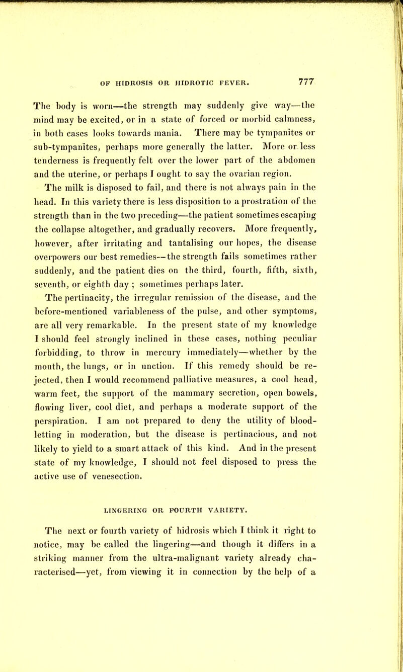 The body is worn—the strength may suddenly give way—the mind may be excited, or in a state of forced or morbid calmness, in both cases looks towards mania. There may be tympanites or sub-tympanites, perhaps more generally the latter. More or less tenderness is frequently felt over the lower part of the abdomen and the uterine, or perhaps I ought to say the ovarian region. The milk is disposed to fail, and there is not always pain in the head. In this variety there is less disposition to a prostration of the strength than in the two preceding—the patient sometimes escaping the collapse altogether, and gradually recovers. More frequently, however, after irritating and tantalising our hopes, the disease overpowers our best remedies—the strength fails sometimes rather suddenly, and the patient dies on the third, fourth, fifth, sixth, seventh, or eighth day ; sometimes perhaps later. The pertinacity, the irregular remission of the disease, and the before-mentioned variableness of the pulse, and other symptoms, are all very remarkable. In the present state of my knowledge I should feel strongly inclined in these cases, nothing peculiar forbidding, to throw in mercury immediately—whether by the mouth, the lungs, or in unction. If this remedy should be re- jected, then I would recommend palliative measures, a cool head, warm feet, the support of the mammary secretion, open bowels, flowing liver, cool diet, and perhaps a moderate support of the perspiration. I am not prepared to deny the utility of blood- letting in moderation, but the disease is pertinacious, and not likely to yield to a smart attack of this kind. And in the present state of my knowledge, I should not feel disposed to press the active use of venesection. LINGERING OR FOURTH VARIETY. The next or fourth variety of hidrosis which I think it right to notice, may be called the lingering—and though it differs in a striking manner from the ultra-malignant variety already cha- racterised—yet, from viewing it in connection by the help of a