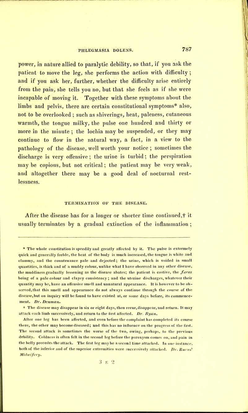 power, in nature allied to paralytic debility, so that, if you ask the patient to move the leg, she performs the action with difficulty ; and if you ask her, further, whether the difficulty arise entirely from the pain, she tells you no, hut that she feels as if she were incapable of moving it. Together with these symptoms about the limbs and pelvis, there are certain constitutional symptoms* also, not to be overlooked ; such as shiverings, heat, paleness, cutaneous warmth, the tongue milky, the pulse one hundred and thirty or more in the minute ; the lochia may he suspended, or they may continue to flow in the natural way, a fact, in a view to the pathology of the disease, well worth your notice ; sometimes the discharge is very offensive; the urine is turbid; the perspiration may he copious, but not critical; the patient may be very weak, and altogether there may be a good deal of nocturnal rest- lessness. TERMINATION OF THE DISEASE. After the disease has for a longer or shorter time continued,t it usually terminates by a gradual extinction of the inflammation ; * The whole constitution is speedily and greatly affected by it. The pulse is extremely quick and generally feeble, the heat of the body is much increased, the tongue is white and clammy, and the countenance pale and dejected; the urine, which is voided in small quantities, is thick and of a muddy colour, unlike what I have observed in any other disease, the muddiness gradually lessening as the disease abates; the patient is costive, the faces being of a pale colour and clayey consistency ; and the uterine discharges, whatever their quantity may be, have an offensive smell and unnatural appearance. It is however to be ob- served, that this smell and appearance do not always continue through the course of the disease,but on inquiry will be found to have existed at, or some days before, its commence- ment. Dr. Denman. + The disease may disappear in six or eight days, then recur,disappear, and return. It may attack each limb successively, and return to the first affected. Dr. Ryan. After one leg has been affected, and even before the complaint has completed its course there, the other may become diseased; and this has no influence on the progress of the first. The second attack is sometimes the worse of the two, owing, perhaps, to the previous debility. Coldness is often felt in the second leg before the paroxysm comes on, and pain in the belly precedes the attack. The first leg may be a second time attacked. In one instance, both of the inferior and of the superior extremities were successively attacked. Dr. Burns'* Midwifery. 3 r 2