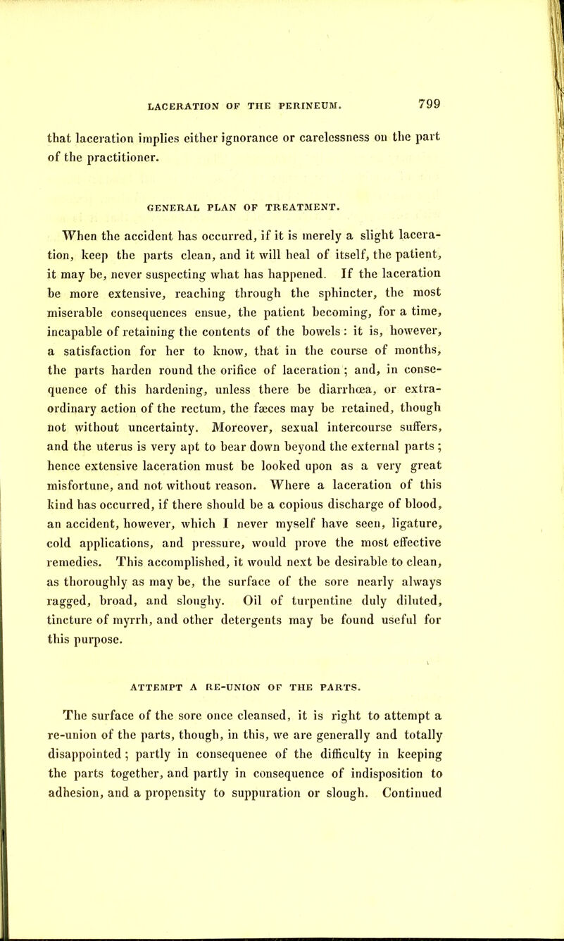 that laceration implies either ignorance or carelessness on the part of the practitioner. GENERAL PLAN OF TREATMENT. When the accident has occurred, if it is merely a slight lacera- tion, keep the parts clean, and it will heal of itself, the patient, it may be, never suspecting what has happened. If the laceration be more extensive, reaching through the sphincter, the most miserable consequences ensue, the patient becoming, for a time, incapable of retaining the contents of the bowels: it is, however, a satisfaction for her to know, that in the course of months, the parts harden round the orifice of laceration ; and, in conse- quence of this hardening, unless there he diarrhoea, or extra- ordinary action of the rectum, the faeces may he retained, though not without uncertainty. Moreover, sexual intercourse suffers, and the uterus is very apt to bear down beyond the external parts ; hence extensive laceration must be looked upon as a very great misfortune, and not without reason. Where a laceration of this kind has occurred, if there should be a copious discharge of blood, an accident, however, which I never myself have seen, ligature, cold applications, and pressure, would prove the most effective remedies. This accomplished, it would next be desirable to clean, as thoroughly as may be, the surface of the sore nearly always ragged, broad, and sloughy. Oil of turpentine duly diluted, tincture of myrrh, and other detergents may be found useful for this purpose. ATTEMPT A RE-UNION OF THE PARTS. The surface of the sore once cleansed, it is right to attempt a re-union of the parts, though, in this, we are generally and totally disappointed ; partly in consequenee of the difficulty in keeping the parts together, and partly in consequence of indisposition to adhesion, and a propensity to suppuration or slough. Continued