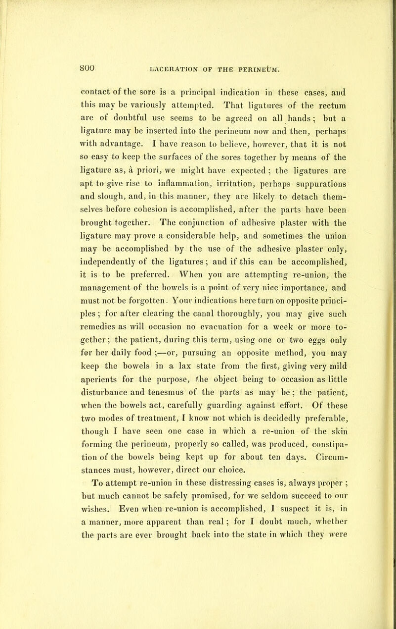 contact of the sore is a principal indication in these cases, and this may be variously attempted. That ligatures of the rectum are of doubtful use seems to he agreed on all hands ; but a ligature may be inserted into the perineum now and then, perhaps with advantage. I have reason to believe, however, that it is not so easy to keep the surfaces of the sores together by means of the ligature as, a priori, we might have expected ; the ligatures are apt to give rise to inflammation, irritation, perhaps suppurations and slough, and, in this manner, they are likely to detach them- selves before cohesion is accomplished, after the parts have been brought together. The conjunction of adhesive plaster with the ligature may prove a considerable help, and sometimes the union may be accomplished by the use of the adhesive plaster only, independently of the ligatures; and if this can be accomplished, it is to be preferred. When you are attempting re-union, the management of the bowels is a point of very nice importance, and must not be forgotten. Your indications here turn on opposite princi- ples ; for after clearing the canal thoroughly, you may give such remedies as will occasion no evacuation for a week or more to- gether; the patient, during this term, using one or two eggs only for her daily food ;—or, pursuing an opposite method, you may keep the bowels in a lax state from the first, giving very mild aperients for the purpose, the object being to occasion as little disturbance and tenesmus of the parts as may be; the patient, when the bowels act, carefully guarding against effort. Of these two modes of treatment, I know not which is decidedly preferable, though I have seen one case in which a re-union of the skin forming the perineum, properly so called, was produced, constipa- tion of the bowels being kept up for about ten days. Circum- stances must, however, direct our choice. To attempt re-union in these distressing cases is, always proper ; but much cannot be safely promised, for we seldom succeed to our wishes. Even when re-union is accomplished, I suspect it is, in a manner, more apparent than real; for I doubt much, whether the parts are ever brought back into the state in which they were