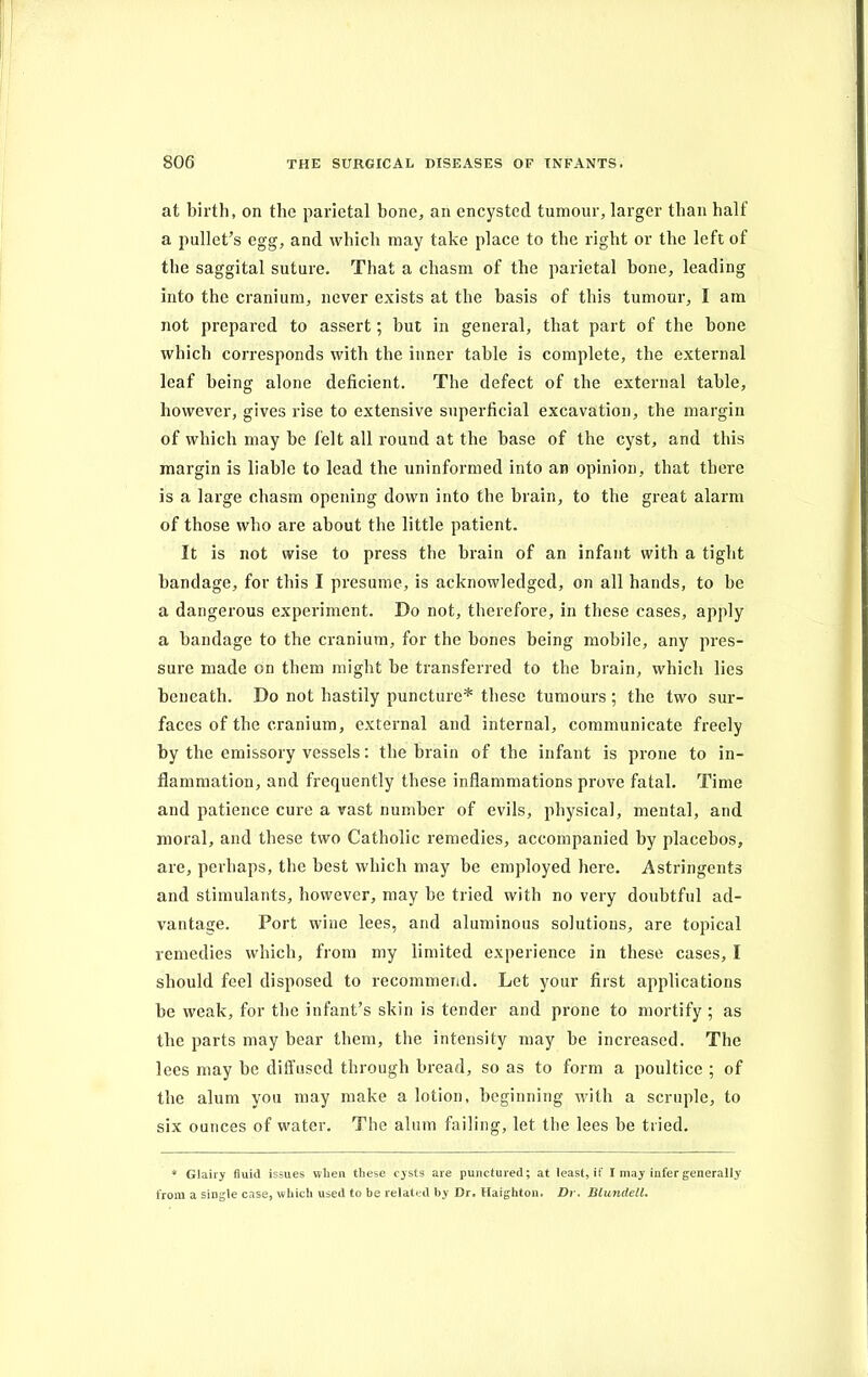 at birth, on the parietal bone, an encysted tumour, larger than half a pullet’s egg, and which may take place to the right or the left of the saggital suture. That a chasm of the parietal bone, leading into the cranium, never exists at the basis of this tumour, I am not prepared to assert; but in general, that part of the bone which corresponds with the inner table is complete, the external leaf being alone deficient. The defect of the external table, however, gives rise to extensive superficial excavation, the margin of which may be felt all round at the base of the cyst, and this margin is liable to lead the uninformed into an opinion, that there is a large chasm opening down into the brain, to the great alarm of those who are about the little patient. It is not wise to press the brain of an infant with a tight bandage, for this I presume, is acknowledged, on all hands, to be a dangerous experiment. Do not, therefore, in these cases, apply a bandage to the cranium, for the bones being mobile, any pres- sure made on them might be transferred to the brain, which lies beneath. Do not hastily puncture* these tumours ; the two sur- faces of the cranium, external and internal, communicate freely by the emissory vessels: the brain of the infant is prone to in- flammation, and frequently these inflammations prove fatal. Time and patience cure a vast number of evils, physical, mental, and moral, and these two Catholic remedies, accompanied by placebos, are, perhaps, the best which may be employed here. Astringents and stimulants, however, may be tried with no very doubtful ad- vantage. Port wine lees, and aluminous solutions, are topical remedies which, from my limited experience in these cases, I should feel disposed to recommend. Let your first applications be weak, for the infant’s skin is tender and prone to mortify; as the parts may bear them, the intensity may be increased. The lees may be diffused through bread, so as to form a poultice ; of the alum you may make a lotion, beginning with a scruple, to six ounces of water. The alum failing, let the lees be tried. * Glairy fluid issues when these cysts are punctured; at least, it I may infer generally from a single case, which used to be related by Dr, Haighton. Dr. Blundell.