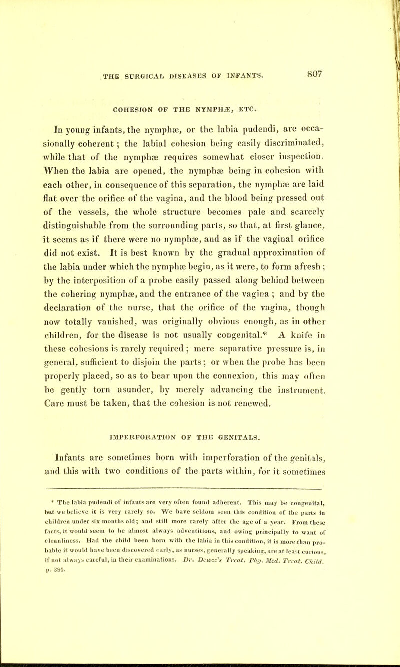 COHESION OF THE NYMPHO, ETC. In young infants, the nymphae, or the labia pudendi, are occa- sionally coherent ; the labial cohesion being easily discriminated, while that of the nymphae requires somewhat closer inspection. When the labia are opened, the nymphae being in cohesion with each other, in consequence of this separation, the nymphae are laid flat over the orifice of the vagina, and the blood being pressed out of the vessels, the whole structure becomes pale and scarcely distinguishable from the surrounding parts, so that, at first glance, it seems as if there were no nymphae, and as if the vaginal orifice did not exist. It is best known by the gradual approximation of the labia under which the nymphae begin, as it were, to form afresh; by the interposition of a probe easily passed along behind between the cohering nymphae, and the entrance of the vagina ; and by the declaration of the nurse, that the orifice of the vagina, though now totally vanished, was originally obvious enough, as in other children, for the disease is not usually congenital.* A knife in these cohesions is rarely required ; mere separative pressure is, in general, sufficient to disjoin the parts; or when the probe has been properly placed, so as to bear upon the connexion, this may often be gently torn asunder, by merely advancing the instrument. Care must be taken, that the cohesion is not renewed. IMPERFORATION OF THE GENITALS. Infants arc sometimes born with imperforation of the genitals, and this with two conditions of the parts within, for it sometimes * The labia pudendi of infants are very often found adherent. This may be congenital, but we believe it is very rarely so. We have seldom seen this condition of the parts In children under six months old; and still more rarely after the age of a year. From these facts, it would seem to be almost always adventitious, and owing principally to want of cleanliness. Had the child been born with the labia in this condition, it is more than pro- bable it would have been discovered early, as nurses, generally speaking, are at least curious if not always careful, in their examinations. Dr. Dewce's Treat. Thy. Med. Treat. Child. p. 384.