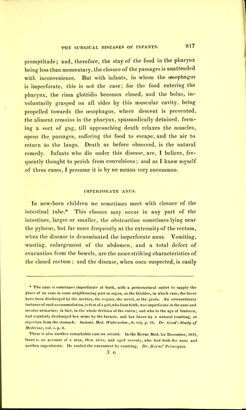 promptitude; and, therefore, the stay of the food in the pharynx being less than momentary, the closure of the passages is unattended with inconvenience. But with infants, in whom the oesophagus is imperforate, this is not the case; for the food entering the pharynx, the rima glottidis becomes closed, and the bolus, in- voluntarily grasped on all sides by this muscular cavity, being propelled towards the oesophagus, where descent is prevented, the aliment remains in the pharynx, spasmodically detained, form- ing a sort of gag, till approaching death relaxes the muscles, opens the passages, suffering the food to escape, and the air to return to the lungs. Death as before observed, is the natural remedy. Infants who die under this disease, are, I believe, fre- quently thought to perish from convulsions; and as I know myself of three cases, I presume it is by no means very uncommon. IMPERFORATE ANUS. In new-born children we sometimes meet with closure of the intestinal tube.* This closure may occur in any part of the intestines, larger or smaller, the obstruction sometimes lying near the pylorus, but far more frequently at the extremity of the rectum, when the disease in denominated the imperforate anus. Vomiting, wasting, enlargement of the abdomen, and a total defect of evacuation from the bowels, are the more striking characteristics of the closed rectum ; and the disease, when once suspected, is easily * The anus is sometimes imperforate at birth, with a preternatural outlet to supply the place of an anus in some neighbouring part or organ, as the bladder, in which case, the faeces have been discharged by the urethra, the vagina, the navel, or the groin. An extraordinary instance of such accommodation, is that of a girl,who from birth, was imperforate in the anus and meatus urinarius; in fact, in the whole division of the vulva; and who to the age of fourteen, had regularly discharged her urine by the breasts, and her faeces by a natural vomiting, or rejection from the stomach. Samml, Med. Wahrnehm., b. viij. p. 29. Dr. Good's Study (\f Medicine, vol. i. p. 4. There is also another remarkable case on record. In the Revue Med. for December, 1823, there is an account of a man, then alive, and aged seventy, who had both the anus and urethra imperforate. He voided the excrement by vomiting. Dr. Burns' Principles. 3 G