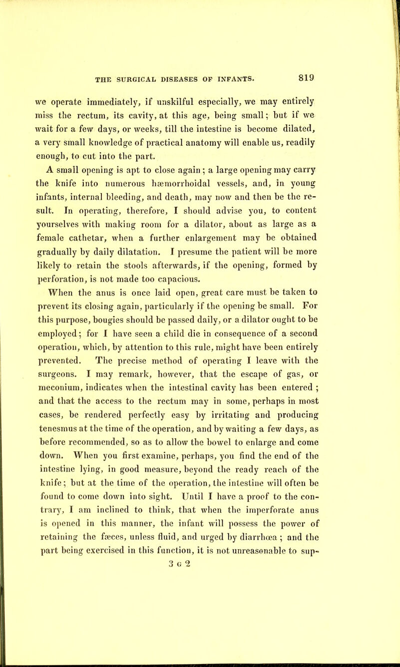 we operate immediately, if unskilful especially, we may entirely miss the rectum, its cavity, at this age, being small; but if we wait for a few days, or weeks, till the intestine is become dilated, a very small knowledge of practical anatomy will enable us, readily enough, to cut into the part. A small opening is apt to close again ; a large opening may carry the knife into numerous lisemorrhoidal vessels, and, in young infants, internal bleeding, and death, may now and then be the re- sult. In operating, therefore, I should advise you, to content yourselves with making room for a dilator, about as large as a female cathetar, when a further enlargement may be obtained gradually by daily dilatation. I presume the patient will be more likely to retain the stools afterwards, if the opening, formed by perforation, is not made too capacious. When the anus is once laid open, great care must be taken to prevent its closing again, particularly if the opening be small. For this purpose, bougies should be passed daily, or a dilator ought to be employed; for I have seen a child die in consequence of a second operation, which, by attention to this rule, might have been entirely prevented. The precise method of operating I leave with the surgeons. I may remark, however, that the escape of gas, or meconium, indicates when the intestinal cavity has been entered ; and that the access to the rectum may in some, perhaps in most cases, be rendered perfectly easy by irritating and producing tenesmus at the time of the operation, and by waiting a few days, as before recommended, so as to allow the bowel to enlarge and come down. When you first examine, perhaps, you find the end of the intestine lying, in good measure, beyond the ready reach of the knife; but at the time of the operation, the intestine will often be found to come down into sight. Until I have a proof to the con- trary, I am inclined to think, that when the imperforate anus is opened in this manner, the infant will possess the power of retaining the faeces, unless fluid, and urged by diarrhoea ; and the part being exercised in this function, it is not unreasonable to sup-