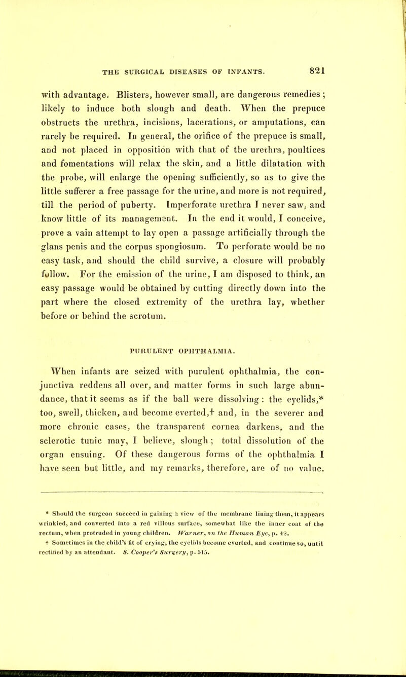 with advantage. Blisters, however small, are dangerous remedies ; likely to induce both slough and death. When the prepuce obstructs the urethra, incisions, lacerations, or amputations, can rarely be required. In general, the orifice of the prepuce is small, and not placed in opposition with that of the urethra, poultices and fomentations will relax the skin, and a little dilatation with the probe, will enlarge the opening sufficiently, so as to give the little sufferer a free passage for the urine, and more is not required, till the period of puberty. Imperforate urethra I never saw, and know little of its management. In the end it would, I conceive, prove a vain attempt to lay open a passage artificially through the glans penis and the corpus spongiosum. To perforate would be no easy task, and should the child survive, a closure will probably follow. For the emission of the urine, I am disposed to think, an easy passage would be obtained by cutting directly down into the part where the closed extremity of the urethra lay, whether before or behind the scrotum. PURULENT OPHTHALMIA. When infants are seized with purulent ophthalmia, the con- junctiva reddens all over, and matter forms in such large abun- dance, that it seems as if the ball were dissolving : the eyelids,* too, swell, thicken, and become everted,+ and, in the severer and more chronic cases, the transparent cornea darkens, and the sclerotic tunic may, I believe, slough ; total dissolution of the organ ensuing. Of these dangerous forms of the ophthalmia I have seen but little, and my remarks, therefore, are of no value. * Should the surgeon succeed in gaining a view of the membrane lining them, it appears wrinkled, and converted into a red villous surface, somewhat like the inner coat of the rectum, when protruded in young children. Warner, on the Human Eye, p. 4:2. + Sometimes in the child’s fit of crying, the eyelids become everted, and continue so, until rectified hy an attendant. S. Coopers Surgery, p. 51i>.