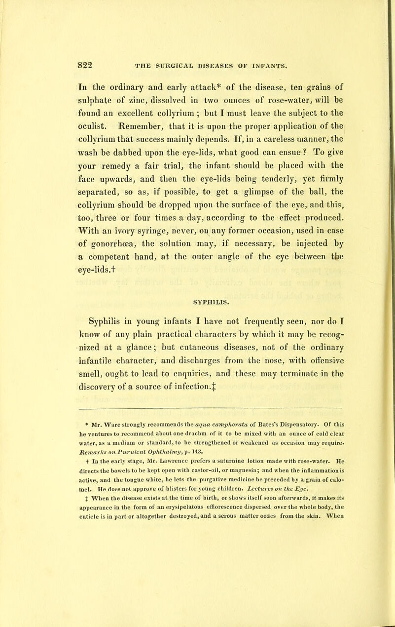 In the ordinary and early attack* of the disease, ten grains of sulphate of zinc, dissolved in two ounces of rose-water, will he found an excellent collyrium ; but I must leave the subject to the oculist. Remember, that it is upon the proper application of the collyrium that success mainly depends. If, in a careless manner, the wash he dabbed upon the eye-lids, what good can ensue ? To give your remedy a fair trial, the infant should be placed with the face upwards, and then the eye-lids being tenderly, yet firmly separated, so as, if possible, to get a glimpse of the ball, the collyrium should be dropped upon the surface of the eye, and this, too, three or four times a day, according to the effect produced. With an ivory syringe, never, on any former occasion, used in case of gonorrhoea, the solution may, if necessary, be injected by a competent hand, at the outer angle of the eye between the eye-lids.t SYPHILIS. Syphilis in young infants I have not frequently seen, nor do I know of any plain practical characters by which it may be recog- nized at a glance; but cutaneous diseases, not of the ordinary infantile character, and discharges from the nose, with offensive smell, ought to lead to enquiries, and these may terminate in the discovery of a source of infection. J * Mr. Ware strongly recommends the aqua camphorata of Bates’s Dispensatory. Of this he ventures to recommend about one drachm of it to be mixed with an ounce of cold clear water, as a medium or standard, to be strengthened or weakened as occasion may require* Remarks on Purulent Ophthalmy, p. 143. t In the early stage, Mr. Lawrence prefers a saturnine lotion made with rose-water. He directs the bowels to be kept open with castor-oil, or magnesia; and when the inflammation is active, and the tongue white, he lets the purgative medicine be preceded by a grain of calo- mel. He does not approve of blisters for young children. Lectures on the Eye, X When the disease exists at the time of birth, or shows itself soon afterwards, it makes its appearance in the form of an erysipelatous efflorescence dispersed over the whole body, the cuticle is in part or altogether destroyed, and a serous matter oozes from the skin. When