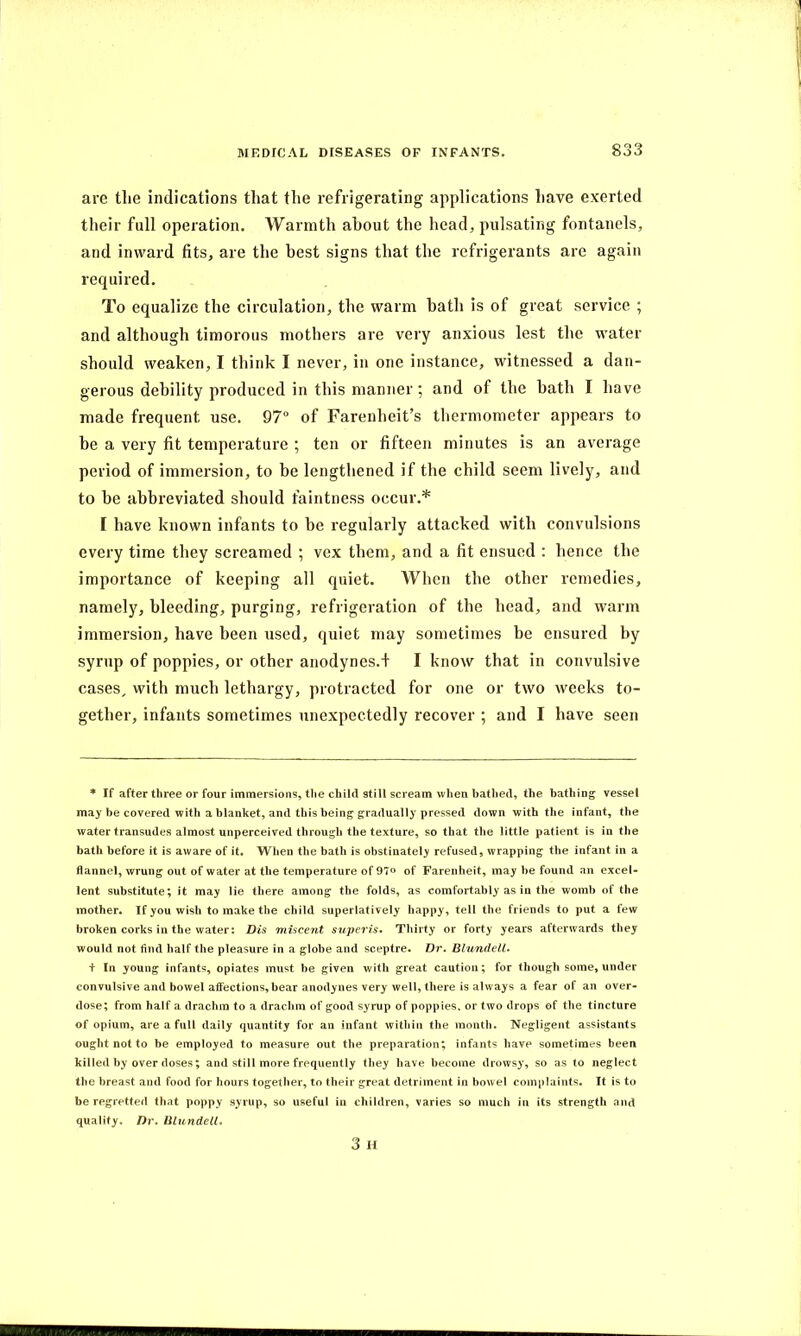 are the indications that the refrigerating applications have exerted their full operation. Warmth about the head, pulsating fontanels, and inward fits, are the best signs that the refrigerants arc again required. To equalize the circulation, the warm bath is of great service ; and although timorous mothers are very anxious lest the water should weaken, I think I never, in one instance, witnessed a dan- gerous debility produced in this manner; and of the bath I have made frequent use. 97° of Farenheit’s thermometer appears to he a very fit temperature ; ten or fifteen minutes is an average period of immersion, to he lengthened if the child seem lively, and to be abbreviated should faintness occur.* I have known infants to be regularly attacked with convulsions every time they screamed ; vex them, and a fit ensued : hence the importance of keeping all quiet. When the other remedies, namely, bleeding, purging, refrigeration of the head, and warm immersion, have been used, quiet may sometimes be ensured by syrup of poppies, or other anodynes.f I know that in convulsive cases, with much lethargy, protracted for one or two weeks to- gether, infants sometimes unexpectedly recover ; and I have seen * If after three or four immersions, the child still scream when bathed, the bathing vessel may be covered with a blanket, and this being gradually pressed down with the infant, the water transudes almost unperceived through the texture, so that the little patient is in the bath before it is aware of it. When the bath is obstinately refused, wrapping the infant in a flannel, wrung out of water at the temperature of 97° of Farenheit, may be found an excel- lent substitute; it may lie there among the folds, as comfortably as in the womb of the mother. If you wish to make the child superlatively happy, tell the friends to put a few broken corks in the water: Dis miscent super is. Thirty or forty years afterwards they would not find half the pleasure in a globe and sceptre. Dr. Blundell. t In young infants, opiates must be given with great caution; for though some, under convulsive and bowel affections, bear anodynes very well, there is always a fear of an over- dose; from half a drachm to a drachm of good syrup of poppies, or two drops of the tincture of opium, are a full daily quantity for an infant within the month. Negligent assistants ought not to be employed to measure out the preparation; infants have sometimes been killed by over doses; and still more frequently they have become drowsy, so as to neglect the breast and food for hours together, to their great detriment in bowel complaints. It is to be regretted that poppy syrup, so useful in children, varies so much in its strength and quality. Dr. Blundell. 3 H