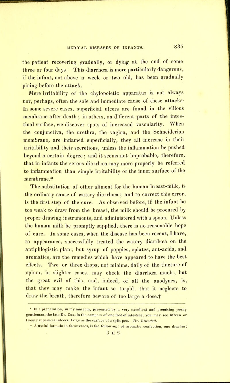 the patient recovering gradually, or dying at the end of some three or four days. This diarrhoea is more particularly dangerous, if the infant, not above a week or two old, has been gradually pining before the attack. Mere irritability of the chylopoietic apparatus is not always nor, perhaps, often the sole and immediate cause of these attacks’ In some severe cases, superficial ulcers are found in the villous membrane after death ; in others, on different parts of the intes- tinal surface, we discover spots of increased vascularity. When the conjunctiva, the urethra, the vagina, and the Schneiderian membrane, are inflamed superficially, they all increase in their irritability and their secretions, unless the inflammation be pushed beyond a certain degree ; and it seems not improbable, therefore, that in infants the serous diarrhoea may more properly be referred to inflammation than simple irritability of the inner surface of the membrane.* The substitution of other aliment for the human breast-milk, is the ordinary cause of watery diarrhoea ; and to correct this error, is the first step of the cure. As observed before, if the infant be too weak to draw from the breast, the milk should be procured by proper drawing instruments, and administered with a spoon. Unless the human milk be promptly supplied, there is no reasonable hope of cure. In some cases, when the disease has been recent, I have, to appearance, successfully treated the watery diarrhoea on the antiphlogistic plan ; but syrup of poppies, opiates, ant-acids, and aromatics, are the remedies which have appeared to have the best effects. Two or three drops, not minims, daily of the tincture of opium, in slighter cases, may check the diarrhoea much ; but the great evil of this, and, indeed, of all the anodynes, is, that they may make the infant so torpid, that it neglects to draw the breath, therefore beware of too large a dose.f * In a preparation, in my museum, presented by a very excellent and promising young gentleman, the late Dr. Cox, in the compass of one foot of intestine, you may see fifteen or twenty superficial ulcers, large as the surface of a split pea. Dr. Blundell. + A useful formula in these cases, is the following: of aromatic confection, one drachm; 3 h 2