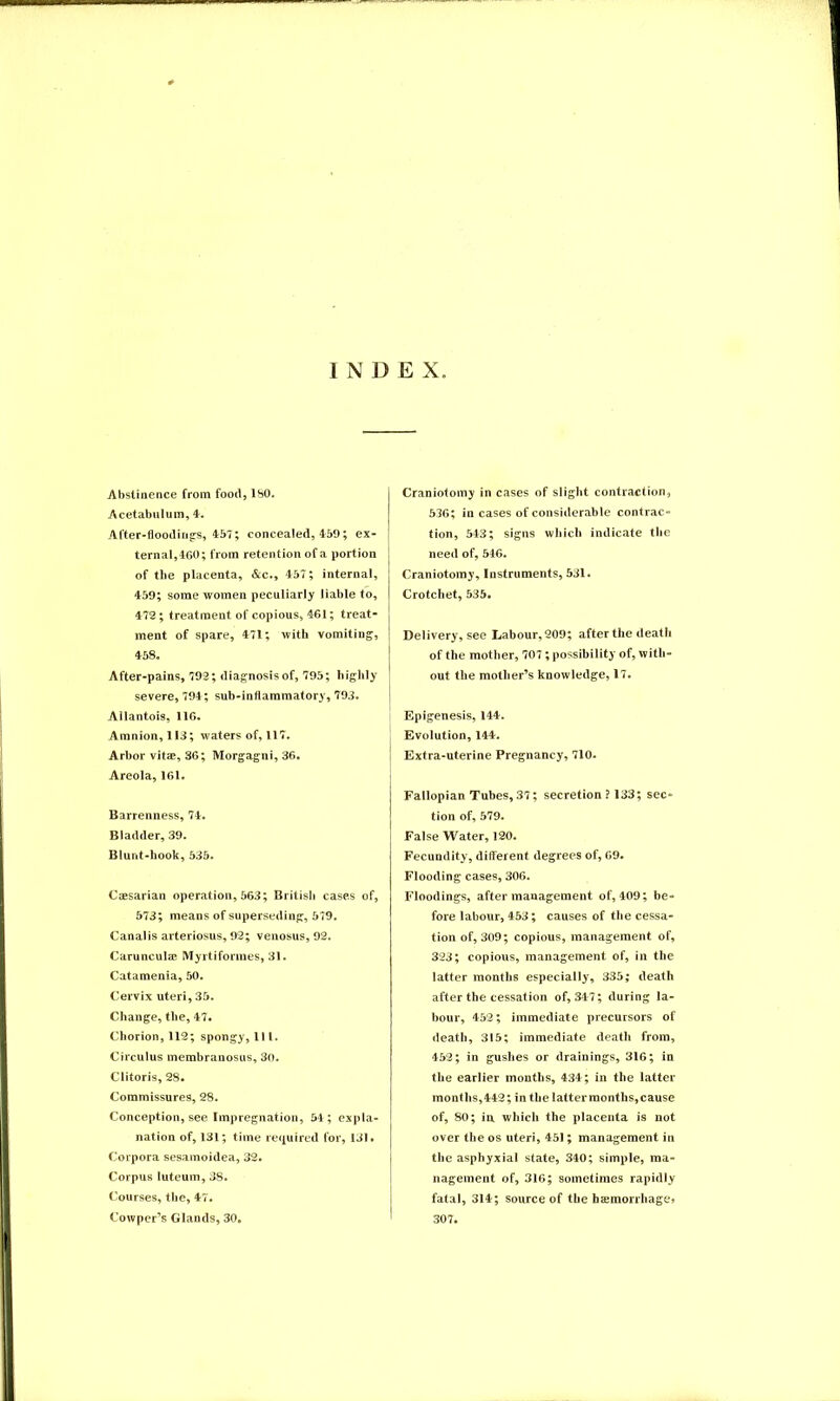 INDEX Abstinence from food, ISO. Acetabulum, 4. After-floodings, 457; concealed, 459; ex- ternal,460; from retention of a portion of the placenta, &c., 457; internal, 459; some women peculiarly liable to, 472; treatment of copious, 461; treat- j ment of spare, 471; with vomiting, ‘ 458. After-pains, 792; diagnosis of, 795; highly severe, 794; suh-inflammatory, 793. Allantois, 116. Amnion, 113; waters of, 117. Arbor vitae, 36; Morgagni, 36. Areola, 161. Barrenness, 74. Bladder, 39. Blunt-hook, 535. Caesarian operation, 563; British cases of, 573; means of superseding, 579. Canalis arteriosus, 92; venosus, 92. Carunculae Myrtiformes, 31. Catamenia, 50. Cervix uteri, 35. Change, the, 47. Chorion, 112; spongy, 111. Circulus membranosus, 30. Clitoris, 28. Commissures, 28. Conception, see Impregnation, 54; expla- nation of, 131; time required for, 131. Corpora sesamoidea, 32. Corpus luteum, 38. Courses, the, 47. Cowper’s Glands, 30. Craniotomy in cases of slight contraction, 536; in cases of considerable contrac- tion, 543; signs which indicate the need of, 546. Craniotomy, Instruments, 531. Crotchet, 535. Delivery, see Labour, 209; after the death of the mother, 707 ; possibility of, with- out the mother’s knowledge, 17. Epigenesis, 144. Evolution, 144. Extra-uterine Pregnancy, 710. Fallopian Tubes, 37; secretion ? 133; sec- tion of, 579. False Water, 120. Fecundity, different degrees of, 69. Flooding cases, 306. Floodings, after management of, 409; be- fore labour, 453; causes of the cessa- tion of, 309; copious, management of, 323; copious, management of, in the latter months especially, 335; death after the cessation of, 347; during la- bour, 452; immediate precursors of death, 315; immediate death from, 452; in gushes or drainings, 316; in the earlier months, 434; in the latter months, 442; in the latter months, cause of, 80; in which the placenta is not over the os uteri, 451; management in the asphyxial state, 340; simple, ma- nagement of, 316; sometimes rapidly fatal, 314; source of the bcemorrhage* 307.